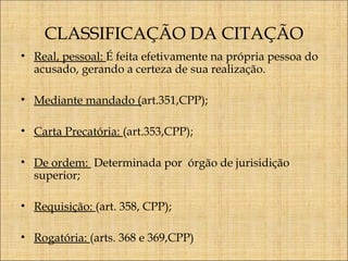 CLASSIFICAÇÃO DA CITAÇÃO
• Real, pessoal: É feita efetivamente na própria pessoa do
acusado, gerando a certeza de sua realização.
• Mediante mandado (art.351,CPP);
• Carta Precatória: (art.353,CPP);
• De ordem: Determinada por órgão de jurisidição
superior;
• Requisição: (art. 358, CPP);
• Rogatória: (arts. 368 e 369,CPP)

 