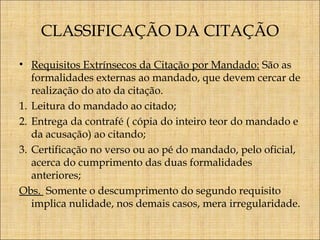 CLASSIFICAÇÃO DA CITAÇÃO
• Requisitos Extrínsecos da Citação por Mandado: São as
formalidades externas ao mandado, que devem cercar de
realização do ato da citação.
1. Leitura do mandado ao citado;
2. Entrega da contrafé ( cópia do inteiro teor do mandado e
da acusação) ao citando;
3. Certificação no verso ou ao pé do mandado, pelo oficial,
acerca do cumprimento das duas formalidades
anteriores;
Obs. Somente o descumprimento do segundo requisito
implica nulidade, nos demais casos, mera irregularidade.

 