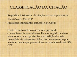 CLASSIFICAÇÃO DA CITAÇÃO
• Requisitos intrínsecos da citação por carta precatória:
Previsão art. 354, CPP;
• Precatória Intinerante: (art.355, § 1º, CPP);
• Obs2. É muito útil no caso de réu que muda
constantemente de endereço, Ex. empregado de circo,
nesses casos, a lei oportuniza a expedição de carta
precatória via telegrama,, telex, fax ou até mesmo por
telefone, desde que preenchidos os requisitos do art. 354,
CPP.

 