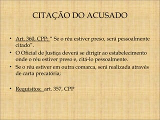 CITAÇÃO DO ACUSADO
• Art. 360, CPP: “ Se o réu estiver preso, será pessoalmente
citado”.
• O Oficial de Justiça deverá se dirigir ao estabelecimento
onde o réu estiver preso e, citá-lo pessoalmente.
• Se o réu estiver em outra comarca, será realizada através
de carta precatória;
• Requisitos: art. 357, CPP

 