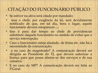 CITAÇÃO DO FUNCIONÁRIO PÚBLICO
• Se estiver na ativa será citado por mandado;
• mas o chefe, por exigência da lei, será devidamente
notificado de que, em tal dia, hora e lugar, aquele
funcionário deverá comparecer....;
• Isso é para dar tempo ao chefe de providenciar
substituto daquele funcionário no sentido de evitar que o
serviço interrupção;
• Caso o funcionário esteja afastado, de férias etc. não há a
necessidade da comunicação;
• e no caso do magistrado? A comunicação deverá ser
dirigida ao Presidente do TJ, que deverá autorizar a
licença para que possa afastar-se dos serviços e de sua
comarca.
• E no caso do MP? A comunicação deverá ser feita ao
P.Geral.

 