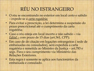 RÉU NO ESTRANGEIRO
• O réu se encontrando no exterior em local certo e sabido
– expede-se a carta rogatória;
• Para evitar a prescrição, a lei determina a suspensão do
prazo prescricional até o cumprimento da carta
rogatória;
• Caso o réu esteja em local incerto e não sabido – via
Edital – com prazo de 15 dias (art.361, CPP);
• Em caso de de citação em legações estrangeiras ( sede de
embaixadas ou consulados), será expedida a carta
rogatória e remetida ao Ministro da Justiça – art.783 e
segs. Para o seu cumprimento via Ministério das
Relações Exteriores.
• Esta regra é somente se aplica aos funcionários da
embaixada e consulado.

 