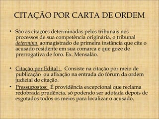 CITAÇÃO POR CARTA DE ORDEM
• São as citações determinadas pelos tribunais nos
processos de sua competência originária, o tribunal
determina aomagistrado de primeira instância que cite o
acusado residente em sua comarca e que goze de
prerrogativa de foro. Ex. Mensalão.
• Citação por Edital : Consiste na citação por meio de
publicação ou afixação na entrada do fórum da ordem
judicial de citação.
• Pressupostos: É providência excepcional que reclama
redobrada prudência, só podendo ser adotada depois de
esgotados todos os meios para localizar o acusado.

 