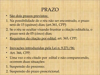 PRAZO
• São dois prazos previstos:
1. Na possibilidade de o réu não ser encontrado, o prazo
será de 15 (quinze) dias; (art.361, CPP)
2. Se o réu se ocultar visando frustrar a citação editalícia, o
prazo será de 05 (cinco) dias;
• Requisitos da citação por edital: art. 365, CPP;
• Inovações introduzidas pela Lei n. 9.271/96:
• Art. 366, CPP;
• Uma vez o réu citado por edital e não comparecendo,
ocorrem duas situações:
1. Suspensão do processo;
2. Suspensão do prazo prescricional.

 