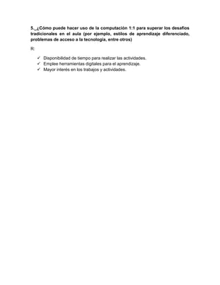 5._¿Cómo puede hacer uso de la computación 1:1 para superar los desafíos
tradicionales en el aula (por ejemplo, estilos de aprendizaje diferenciado,
problemas de acceso a la tecnología, entre otros)
R:
 Disponibilidad de tiempo para realizar las actividades.
 Emplee herramientas digitales para el aprendizaje.
 Mayor interés en los trabajos y actividades.
 