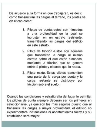De acuerdo a la forma en que trabajaran, es decir,
como transmitirán las cargas al terreno, los pilotes se
clasifican como:
1. Pilotes de punta.-estos son hincados
a una profundidad en la cual se
incrustan en un estrato resistente,
transmitiendo las cargas del edificio
en este estrato.
2. Pilote de fricción.-Estos son aquellos
que transmiten la carga al mismo
estrato sobre el que están hincados,
mediante la fricción que se genera
entre el pilote y el suelo que lo rodea.
3. Pilote mixto.-Estos pilotes transmiten
una parte de la carga por punta y la
carga restante se distribuye por
fricción sobre el suelo.
Cuando las condiciones y estratigrafía del lugar lo permita,
los pilotes de punta siempre deberán ser los primeros en
seleccionarse, ya que son las mas seguros puesto que al
transmitir las cargas a mayor profundidad, el edificio no
experimentara inclinaciones ni asentamientos fuertes y su
estabilidad será mayor.
 