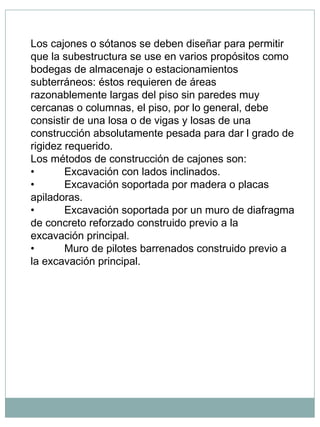 Los cajones o sótanos se deben diseñar para permitir
que la subestructura se use en varios propósitos como
bodegas de almacenaje o estacionamientos
subterráneos: éstos requieren de áreas
razonablemente largas del piso sin paredes muy
cercanas o columnas, el piso, por lo general, debe
consistir de una losa o de vigas y losas de una
construcción absolutamente pesada para dar l grado de
rigidez requerido.
Los métodos de construcción de cajones son:
•          Excavación con lados inclinados.
•          Excavación soportada por madera o placas
apiladoras.
•          Excavación soportada por un muro de diafragma
de concreto reforzado construido previo a la
excavación principal.
•          Muro de pilotes barrenados construido previo a
la excavación principal.
 