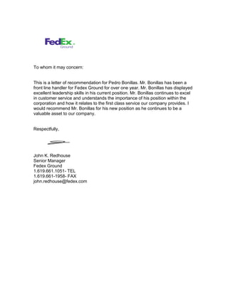 To whom it may concern:
This is a letter of recommendation for Pedro Bonillas. Mr. Bonillas has been a
front line handler for Fedex Ground for over one year. Mr. Bonillas has displayed
excellent leadership skills in his current position. Mr. Bonillas continues to excel
in customer service and understands the importance of his position within the
corporation and how it relates to the first class service our company provides. I
would recommend Mr. Bonillas for his new position as he continues to be a
valuable asset to our company.
Respectfully,
John K. Redhouse
Senior Manager
Fedex Ground
1.619.661.1051- TEL
1.619.661-1958- FAX
john.redhouse@fedex.com
 