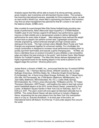 Analysts expect that Nike will be able to boast of its strong earnings, growing
gross margins, lean inventories and all-important futures orders. The company
has booming international business, especially its China expansion plans, as well
as next month’s World Cup, where Nike is sponsoring nine teams. And investors
may find out what management has planned for that $7 a share in net cash on
the balance sheets. (CNBC.com)
Nike unveiled its supercharged Nike Elite Series football boots providing new
levels of performance. Nike’s Mercurial Vapor SuperFly II, CTR360 Maestri,
Total90 Laser III and Tiempo Legend III all feature new performance upper to
improve on-field visibility and a reengineered outsole to deliver lightweight
performance for every style of player. Nike designers have reduced the weight
of each boot so players can perform at their best. Lightweight construction,
intricate engineering, carbon-enforced strength and high contrast colors
distinguish the boots. The high contrast colors (Metallic Mach Purple and Total
Orange) are engineered together for enhanced visibility. For a footballer this
unique combination is designed to increase visual performance enabling them to
quickly spot their teammates and execute a game-changing pass. “At Nike, we
have a relentless focus on product innovation to give athletes a real competitive
edge and deliver the best products in the world,” said Andrew Caine, Nike Design
Director for Football Footwear. “The Nike Elite Series delivers lightweight and
highly engineered boots for the leading players in the world to perform on the
biggest stage this summer.” (finance.yahoo.com)
Jordan Brand, a division of NIKE, Inc., announced that the top 10 ranked ESPNU
100 players – No. 1 Harrison Barnes (Ames, IA/North Carolina), No. 2 Jared
Sullinger (Columbus, OH/Ohio State), No. 3 Brandon Knight (Coral Springs,
FL/Undecided), No. 4 Kyrie Irving (West Orange, NJ/Duke), No. 5 Tobias Harris
(Dix Hills, NY/Tennessee), No. 6 Will Barton (Baltimore, MD/Memphis), No. 7
Josh Selby (Baltimore, MD/Undecided), No. 8 C.J. Leslie (Holly Springs,
NC/Undecided), No. 9 Perry Jones (Duncanville, TX/Baylor) and No. 10 Tristan
Thompson (Brampton, ONT/Texas) – will headline the nation’s best high school
senior basketball players at the 2010 Jordan Brand Classic, presented by Foot
Locker, at Madison Square Garden in New York City on Saturday, April 17 at
8:00 p.m. EST. This year’s event will once again be televised nationally live on
ESPN2. The Jordan Brand Classic will also continue to include a Regional
Game, showcasing the top prep players from the New York City metropolitan
area in a City vs. Suburbs showdown. In its third year of the event, an
International Game will feature 16 of the top 17-and-under players from around
the world.
Copyright © 2011 Pearson Education, Inc. publishing as Prentice Hall.
 
