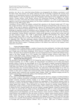 Research Journal of Finance and Accounting www.iiste.org
ISSN 2222-1697 (Paper) ISSN 2222-2847 (Online)
Vol.5, No.4, 2014
86
growing very fast to the extent that Lehman Brothers were designated by the Alabama government to sell
the State’s bond. Their fortunes were further enhanced when the US decided to transform the economy from
agrarian to an industrialized economy by developing their railway system. This offered new opportunities for
Lehman Brothers to enter the financial market and subsequently raised funds for firms engaged in the railway
industry. Chicago railways, North Western railways, the Pennsylvania Railroads, the Baltimore and Ohio
railways were some of the firms that Lehman raised funds for (Johnson et. al., 2012). In pursuance of their
aggressive need for the underwriting industry, the firm further established a special unit aimed at underwriting
businesses in the 1900’s (Lartey, 2012).
According to D’Arcy (2009), the company continued their operations in the financial market until 1975 when
they merged with Kuhn, Loeb and Company to become the 4th largest investment bank in the US however, the
merger did not meet its aspiration, culminating into a takeover by American Express which later merged with
Shearson to form Shearson Lehman Brothers in 1984. The new firm diversified its operations into banking and
brokerage by acquiring a number of subsidiaries such as Neuberger Bremen, Lincolm capital in the early 1990s.
The firm finally had their brand name reverted to Lehman Brothers in 1993. In view of the new line of business
and arrangement, Lehman Brothers experienced a steady growth apparently increasing their revenue base and
saw their workforce increase from 8,500 to approximately 28,000 in 1994 (Kimberly, 2011; D’Arcy, 2009;
New Financial Times. 2008). A year after celebrating the 150th anniversary in the year 2000, Lehman
Brothers suffered a huge loss as a result of the terrorist attack on the company’s office in the World Trade Centre
in September 2001. After this unfortunate calamity, Lehman Brothers moved into their new head-office in
midtown Manhattan in 2002 (Valukas, 2010). Lehman Brothers ended their 158 years existence in September
2008 when they filed for chapter 11 bankruptcy petitions in the federal Court which saw the company’s assets
disposed to several firms.
2. Causes of Lehman’s failure
Following the fall of Lehman Brothers, a number of reasons have been attributed to the failure after thorough
investigations were conducted by financial and non-financial analysts (Kimberly, 2011). None of these analysts
gave a single cause to this failure (Azadinmin, 2012); however,; a number of factors were discovered for their
failure. The factors that accounted for this failure were poor management choices coupled with unethical actions;
repeal of the Glass- Steagall Act of 1933; liquidity crisis; financial leverage; excessive losses; Repos 105,
massive credit default swaps, subprime mortgage crisis, complex capital structure, unsuccessful bail-out and
take-overs (Kimberly, 2011; Morin & Maux, 2011; D’Arcy, 2009).
2.1 Repeal of the Glass-Steagall Act
The advocates of the Glass-Steagall Act of 1933 blamed the entire US financial crisis on the enactment of the
Gramm-Leach-Biley Act of 1999 to replace the Glass-Steagall Act (LaRoche, n.d). To reduce and eradicate
possible conflict of interest, the Glass-Steagall Act of 1933 was enacted to separate commercial banking from
investment banking after the great depression years of 1930-1993 (Tabarrok, n.d). During the great depression,
9,000 banks were reported to have failed (Lartey, 2012). This Act was amended and replaced in 1999 to allow
commercial banks carry investment banking activities. The replacement of the Glass-Steagal Act of 1933 saw
many commercial banks merging with investment banks. Financial analysts blamed this change on the failure of
Lehman. In their quest to compete with commercial banks which has high leverage positions, Lehman merged
and acquired many commercial and investment banks (Valukas, 2008). The unethical merging activities by
Lehman exposed them to several risks leading to their bankruptcy (Boot, 2008).
2.3 Unethical Management practices
In their quest to achieve their expansion strategy and other specific objectives, managers of Lehman decided to
use a number of dubious mechanisms, unacceptable accounting practice coupled with their blatant disregard for
prudent corporate governance practices (Caplan et al, 2012). According to Gasaparino (2008), Lehman
employed ―window dressing presentation facilitating the manipulation of their financial statement aimed at
attracting investments and showing a different picture of the firm. This was corroborated by the application of
charges against their auditors ―Ernst &Youngǁ by the Attorney General for assisting Lehman Brothers in
perpetrating a number of financial statement fraud (Valukas, 2010). Lehman further used Repos 105 transactions
to enhance the firm’s financial health at the year end. Lehman’s managers blatantly violated the Sarbenes-Oxely
Act which was enacted after the collapse of Enron and WorldCom in 2002 as a result, numerous accounting
scandals were discovered (Kourabi et al, 2011). The Sarbenes Oxely Act was enacted to strengthen external
auditing practices and independence, provide timely disclosure, restore customers’ confidence, enhance internal
control practice and strengthen the roles and actions of directors, enhance sound securities practices (Valukas,
2010). Lehman violated most of these provisions when they used Repos 105 to misled financial statements
(Jeffers, 2011). This action was further corroborated by the subpoena of Lehman’s CFO and CEO and other
executives for a possible financial penalties and imprisonment by the US House of Representatives’ Committee
on Oversight and Government Reforms (Valukas, 2012). In October 2008, most of Lehman’s executives
 