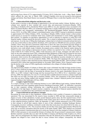 Research Journal of Finance and Accounting www.iiste.org
ISSN 2222-1697 (Paper) ISSN 2222-2847 (Online)
Vol.5, No.4, 2014
88
and leverage from a factor of 32 to approximately 25 (Lartey, 2012). Unlike their rivals ―Bear Beach Stearnsǁ
which suffered the same fate in March 2008, Lehman’s liquidity crisis was not rescued by their proposed
strategy and bailout. Bear Beach Stearns was rescued by JPMorgan Chase to erode their liquidity crisis (D’Arcy,
2009).
2.5 Collateralized Debt obligation and Derivative crisis
In their quest to increase to take advantage of opportunities in the real estate market, Lehman Brothers prior to
collapse were reported to have ventured into several risky and unnecessary investments (Murphy, 2008).
According to Kimberly (2011), Residential Whole Loans (RWL’s) was also reported to have accounted to the
failure of Lehman Brothers. RWL’s are residential mortgages that is usually traded and pooled during the process
of securitization and consequently metamorphose into Residential-Mortgaged Backed Securities (RMBS)
(Lartey, 2012). As at May 2008, Lehman’s consolidated market value of RWL’s among its subsidiaries amounted
to approximately $8.3 billion (Valukas, 2010). According to Murphy (2008), Lehman lacked a robust product
control process to account for residential whole loans coupled with misstatement in assets further aggravating
their position. To capitalize on speculative opportunities as well as reducing its exposure to credit risk in the
financial market, Lehman entered the derivative market. This is aimed at managing the volatility of their assets
and exposure. As at the time of filling their bankruptcy, Lehman had in its books an estimated notional derivative
to the tune of $35 trillion in their portfolio (Kimberly, 2011) and held over 900,000 derivative positions globally
(Valukas, 2010). These derivative instruments enable firms to derive the value of investment from the changes in
the price and value of other underlying assets such as stocks or commodities (Buchanan, 2000). Most of these
derivatives were credit default swaps; evidently, the property prices crashed in the financial market during the
global economic crisis leading to repossession of assets, Lehman was reported to have written its credit default
swaps (CDS) by $2.5 billion (D’Arcy, 2009). Credit derivatives such as loans, mortgages and other forms of
loans are the main underlying assets CDS. Collateralized Debt Obligations (CDOs) also accounted for the losses
in the securities market during the global financial crisis of 2007 (Lang & Jagtiani, 2010). CDOs are derivative
instruments which involves the conglomeration of both prime and subprime securities intended to be sold to a
special purpose vehicle in a low-tax jurisdiction (Wilks, 2008). The buyer then repackages the loans and issues
them as equity or bonds to other interested investor. Between the period 2006 and 2007 , half of Lehman’s CDOs
estimated at $431 billion had experienced defaults by November 2008 (Valukas, 2010). Financial analyst argued
that the decline in the values of CDOs significantly contributed to the collapse of Lehman Brothers.
2.6 Leveraging
The high borrowing attitude of Lehman to finance their assets culminated into high leverage position (Lartey,
2012). A firm’s financial leverage is the firm’s capability to finance a portion of its assets with securities bearing
fixed rate of interest with the hope of increasing the ultimate returns to the equity shareholders (Keown et al,
2005). As at 2007, Lehman’s high leverage ratio has increased from 20 in 2004 to 44 to 1 shareholders’ equity
(D’Arcy, 2008). By implication, for every $1 of cash and other available financial resources, Lehman would lend
$44 which was too high a leverage ratio to maintain (Valukas, 2010). The consequence of the global financial
crisis that saw prices sliding coupled with increased interest rates, Lehman’s financial position was adversely
impacted leading to their bankruptcy (D’Arcy, 2009).
2.7 Complex Capital Structure
As a result of having to cope with conducting business in over 3,000 different legal entities, Lehman Brothers
was confronted with issues regarding capital structure (Steinberg & Snowdon, 2009). As difficulties arose/arise
due to their expansion strategy culminating into a significant growth. The growth was purported to have
contributed to the high degree of capital structure complexity. A hand-full of financial analysts identified this
phenomenon as a possible factor that contributed to the failure of Lehman.
2.8 Unsuccessful bail-out and takeover attempts
Recounting the events prior to their liquidation, Lehman Brothers tried a number of measures to redeem their
operations. This was necessitated by the massive losses recorded in 2008 and their unsuccessful attempt to
dispose of some of their subsidiaries. In their second financial quarter alone, the firm reported losses of $2.8
billion which precipitated the disposal of $6 billion worth of their assets due to the low rated mortgage tranches
in their subprime position (Anderson, 2008). By September 10, 2008, Lehman announced a loss of $3.9 billion
in their attempt to sell-off their majority shares in most of their subsidiaries including Neuberger Bremen.
Consequently, investors’ confidence continued to erode when their stock prices lost almost half of its value, as a
result, S&P 500 dipped by 3.4%. This occurrence further saw the Dow Jones losing approximately 300 points the
same time on investors’ perception about the security of the bank (Yandel, 2009). Their situation was worsened
by the US government’s announcement plan not to assist any financial crisis that emerged at Lehman (Anderson,
2009). In their pursuance to turn-around the fortunes of Lehman after the government’s announcement; Lehman
Brothers reported a possible take-over deal with the Bank of America and Barclays bank (Caplan et al, 2012).
These take-over arrangements also failed to materialize when the UK financial service authority and the Bank of
England was alleged to have vetoed the deal to rescue Lehman from collapse; consequently, the federal
 