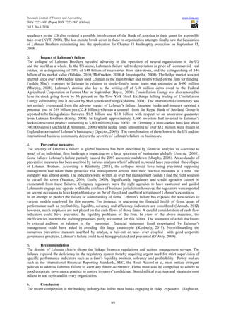 Research Journal of Finance and Accounting www.iiste.org
ISSN 2222-1697 (Paper) ISSN 2222-2847 (Online)
Vol.5, No.4, 2014
89
regulators in the US also resisted a possible involvement of the Bank of America in their quest for a possible
take-over (NYT, 2008). The last-minute break down in these re-organization attempts finally saw the liquidation
of Lehman Brothers culminating into the application for Chapter 11 bankruptcy protection on September 15,
2008 .
3. Impact of Lehman’s failure
The collapse of Lehman Brothers revealed adversity in the operation of several organizations in the US
and the world as a whole. In the US alone, Lehman’s failure led to depreciation in price of commercial real
estates, an extinguishing of 70% of $48 billion of receivables from derivatives, and the extinguishing of $46
billion of its market value (Valukas, 2010; McCracken, 2008 & Investopedia, 2008). The hedge market was not
spurred since over 1000 hedge funds used Lehman as the main broker and mostly relied on the firm for funding.
Freddie Mac’s exposure to Lehman in relation to single-family home loans was estimated at $400 million
(Murphy, 2008). Lehman’s demise also led to the writing-off of $48 million debts owed to the Federal
Agricultural Corporation or Farmer Mac in September (Bryce, 2008). Constellation Energy was also reported to
have its stock going down by 56 percent on the New York Stock Exchange halting trading of Constellation
Energy culminating into it buy-out by Mid American Energy (Maurna, 2008). The international community was
not entirely exonerated from the adverse impact of Lehman’s failure. Japanese banks and insurers reported a
potential loss of 249 billion yen ($2.4 billion) whereas a counsel from the Royal Bank of Scotland Group is
reported to be facing claims between $1.5 billion and $1.8 billion with respect to an unsecured guarantee
from Lehman Brothers (Emily, 2008). In England, approximately 5,600 investors had invested in Lehman’s
backed-structured product amounting to $160 million (Ross, 2009). In Germany, a state-owned bank lost about
500,000 euros (Kirchfeld & Simmons, 2008) whilst hedge funds amounting to over $12 million were frozen in
England as a result of Lehman’s bankruptcy (Spector, 2009). The corroboration of these losses in the US and the
international business community depicts the severity of Lehman’s failure on businesses.
4. Preventive measures
The severity of Lehman’s failure in global business has been described by financial analysts as ―second to
noneǁ of an individual firm bankruptcy impacting on a large spectrum of businesses globally (Aversa, 2008).
Some believe Lehman’s failure partially caused the 2007 economic meltdown (Murphy, 2008). An avalanche of
preventive measures has been ascribed by various analysts who if adhered to, would have prevented the collapse
of Lehman Brothers. According to Kimberly (2011), the collapse would have being prevented supposing
management had taken more proactive risk management actions than their reactive measures at a time the
company was almost down. The indicators were written all over but management couldn’t find the right solution
to curtail the crisis (Valukas, 2010; Emily, 2009). Significantly, regulators and credit agencies cannot be
exonerated from these failures. Company regulators were the right agencies to have cautioned and guided
Lehman to engage and operate within the confines of business jurisdiction however, the regulators were reported
on several occasions to have kept a blank eye on the of illegal and unethical activities of Lehman’s executives.
In an attempt to predict the failure or sustainability of firms, Lehman’s failure has exposed the weaknesses in
various models employed for this purpose. For instance, in analyzing the financial health of firms, areas of
performance such as profitability, liquidity, solvency and efficiency indicators are considered (Mensah, 2012)
however, much emphasis are not placed on the cash flows of those firms. A careful consideration of cash flow
indicators could have prevented the liquidity problems of the firm. In view of the above measures, the
inefficiencies inherent the auditing processes partly accounted for this failure. The assurance of a full disclosure
by external auditors in relation to the purported financial statement fraud perpetuated by Lehman’s
management could have aided in avoiding this huge catastrophe (Kimberly, 2011). Notwithstanding the
numerous preventive measure ascribed by analyst, a bail-out or take- over coupled with good corporate
governance practices, Lehman’s failure could have being predicted and prevented (D’Arcy, 2009).
5. Recommendation
The demise of Lehman clearly shows the linkage between regulations and actions management set-ups. The
failures exposed the deficiency in the regulatory system thereby requiring urgent need for strict supervision of
specific performance indicators such as a firm’s liquidity position, solvency and profitability. Policy makers
such as the International Financial Reporting Standards, SEC, the Basel Accord et al, must initiate stringent
policies to address Lehman failure to avert any future occurrence. Firms must also be compelled to adhere to
good corporate governance practice to restore investors’ confidence. Sound ethical practices and standards must
adhere to and replicated in every organization.
6. Conclusion
The recent competition in the banking industry has led to most banks engaging in risky exposures (Raghavan,
 