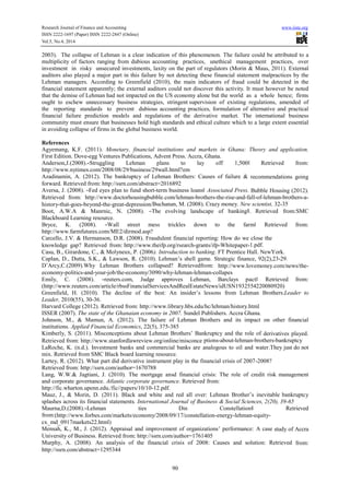 Research Journal of Finance and Accounting www.iiste.org
ISSN 2222-1697 (Paper) ISSN 2222-2847 (Online)
Vol.5, No.4, 2014
90
2003). The collapse of Lehman is a clear indication of this phenomenon. The failure could be attributed to a
multiplicity of factors ranging from dubious accounting practices, unethical management practices, over
investment in risky unsecured investments, laxity on the part of regulators (Morin & Maus, 2011). External
auditors also played a major part in this failure by not detecting these financial statement malpractices by the
Lehman managers. According to Greenfield (2010), the main indicators of fraud could be detected in the
financial statement apparently; the external auditors could not discover this activity. It must however be noted
that the demise of Lehman had not impacted on the US economy alone but the world as a whole hence; firms
ought to eschew unnecessary business strategies, stringent supervision of existing regulations, amended of
the reporting standards to prevent dubious accounting practices, formulation of alternative and practical
financial failure prediction models and regulations of the derivative market. The international business
community must ensure that businesses hold high standards and ethical culture which to a large extent essential
in avoiding collapse of firms in the global business world.
References
Agyemang, K.F. (2011). Monetary, financial institutions and markets in Ghana: Theory and application.
First Edition. Dove-egg Ventures Publications, Advent Press. Accra, Ghana.
Anderson,J.(2008).―Struggling Lehman plans to lay off 1,500ǁ Retrieved from:
http://www.nytimes.com/2008/08/29/business/29wall.html?em
Azadinamin, A. (2012). The bankruptcy of Lehman Brothers: Causes of failure & recommendations going
forward. Retrieved from: http://ssrn.com/abstract=2016892
Aversa, J. (2008). ―Fed eyes plan to fund short-term business loansǁ Associated Press. Bubble Housing (2012).
Retrieved from: http://www.doctorhousingbubble.com/lehman-brothers-the-rise-and-fall-of-lehman-brothers-a-
history-that-goes-beyond-the-great-depression/Buchanan, M. (2008). Crazy money. New scientist, 32-35
Boot, A.W.A & Manrnic, N. (2008). ―The evolving landscape of bankingǁ. Retrieved from:SMC
Blackboard Learning resource.
Bryce, K. (2008). ―Wall street mess trickles down to the farmǁ Retrieved from:
http://www.farmfutures.com/ME2/dirmod.asp?
Carcello, J.V. & Hermanson, D.R. (2008). Fraudulent financial reporting: How do we close the
knowledge gap? Retrieved from: http://www.theifp.org/rsearch-grants/ifp-Whitepaper-1.pdf.
Casu, B., Girardone, C., & Molyneux, P. (2006). Introduction to banking. FT Prentice Hall. NewYork.
Caplan, D., Dutta, S.K., & Lawson, R. (2010). Lehman’s shell game. Strategic finance, 92(2),23-29.
D’Arcy,C.(2009).Why Lehman Brothers collapsed? Retrievedfrom: http://www.lovemoney.com/news/the-
economy-politics-and-your-job/the-economy/3090/why-lehman-lehman-collapes
Emily, C. (2008). ―reuters.com, Judge approves Lehman, Barclays pactǁ Retrieved from:
(http://www.reuters.com/article/rbssFinancialServicesAndRealEstateNews/idUSN1932554220080920)
Greenfield, H. (2010). The decline of the best: An insider’s lessons from Lehman Brothers.Leader to
Leader, 2010(55), 30-36.
Harvard College (2012). Retrieved from: http://www.library.hbs.edu/hc/lehman/history.html
ISSER (2007). The state of the Ghanaian economy in 2007. Sundel Publishers. Accra Ghana.
Johnson, M., & Mamun, A. (2012). The failure of Lehman Brothers and its impact on other financial
institutions. Applied Financial Economics, 22(5), 375-385
Kimberly, S. (2011). Misconceptions about Lehman Brothers’ Bankruptcy and the role of derivatives played.
Retrieved from: http://www.stanfordlawreview.org/online/misconce ptions-about-lehman-brothers-bankruptcy
LaRoche, K. (n.d.). Investment banks and commercial banks are analogous to oil and water.They just do not
mix. Retrieved from SMC Black board learning resource.
Lartey, R. (2012). What part did derivative instrument play in the financial crisis of 2007-2008?
Retrieved from: http://ssrn.com/author=1670788
Lang, W.W.& Jagtiani, J. (2010). The mortgage ansd financial crisis: The role of credit risk management
and corporate governance. Atlantic corporate governance. Retrieved from:
http://fic.wharton.upenn.edu./fic//papers/10/10-12.pdf.
Mauz, J., & Morin, D. (2011). Black and white and red all over: Lehman Brother’s inevitable bankruptcy
splashes across its financial statements. International Journal of Business & Social Sciences, 2(20), 39-65
Maurna,D.(2008).―Lehman ties Din Constellationǁ Retrieved
from:(http://www.forbes.com/markets/economy/2008/09/17/constellation-energy-lehman-equity-
cx_md_0917markets22.html)
Mensah, K., M., J. (2012). Appraisal and improvement of organizations’ performance: A case study of Accra
University of Business. Retrieved from: http://ssrn.com/author=1761405
Murphy, A. (2008). An analysis of the financial crisis of 2008: Causes and solution: Retrieved from:
http://ssrn.com/abstract=1295344
 