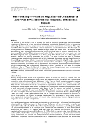 Journal of Education and Practice www.iiste.org
ISSN 2222-1735 (Paper) ISSN 2222-288X (Online)
Vol.7, No.11, 2016
158
Structural Empowerment and Organizational Commitment of
Lecturers in Private International Educational Institutions at
Thailand
*Dr.Vichian Puncreobutr
Lecturer-M.Ed. English Program, St.Theresa International College, Thailand
E-mail: vichian@stic.ac.th
Dr.Piyada Watttanasan
Lecturer-Education, St.Theresa International College, Thailand
Abstract
The purpose of this research was to measure the level of structural empowerment and organizational
commitment of lecturers at private international educational institutions at Thailand. Further to measure the
relationship between structural empowerment and organizational commitment of lecturers. The target
respondents of the study were lecturers from 4 private international educational institutions. And the sample size
for the study was 165 respondents, chosen randomly by using Krejcie and Morgan table. The sampling method
adopted for the study is stratified random sampling, stratification done based on lecturers’ research status. The
study revealed that majority of the respondents were female, who have two or more than two research every year.
And the major groups of the respondents fall under the age group of less than 35 years. Most of the respondents’
academic position was assistant professors and lecturers. The study revealed that level of structural
empowerment and organizational commitment is at high. Among the dimensions, structural lines of power (in
Structural Empowerment) and Affective commitment (in Organizational Climate) is at high level. The interesting
fact is the relationship between these 2 dimensions is at moderate level, rather there is a high correlation between
normative commitment and structural lines of opportunity at .676. However, in overall the relationship between
structural empowerment and organizational commitment is highly correlated at .810, with the statistical
significance value of P-Value .01. Hence, it is evident that structural empowerment leads to organizational
commitment. Recommendations are presented for further research.
Keywords: structural empowerment; organizational commitment, private international educational institutions,
Thailand.
1. Introduction
Building of empowerment in work is the augmentative process of creating self reliance of a person which will
eliminate conditions and official technical process that will make a person feel so powerless and will prevent the
person from being self confident (Conger & Kanungo, 1988). There are 2 kinds of empowerments i.e. structural
(organizational) empowerment and mind empowerment. The structural empowerment will focus on working
duties and the participation of workers’ development in organization, whereas, mind empowerment is the
recognition of reinforcing the mind, in order to make workers feel confident in themselves that they are capable
to work successfully (Areewan Oumtanee, n.d.). Kanter is the first person, who studied the structural
empowerment by starting to do social research and found that the main problems in work are fear of changing,
fear of risk, having low motivation for success and lack of organization commitment. Kanter (1979) Laschinger
(1996) and Aniruth Tulsuk (2009) followed in the line of Kanter’s research and presented the guidelines to
prevent these problems with 3 factors of structural empowerment. They are structure of power (power structure
in the organization), structure of opportunity (opportunity in the organization) and structure of proportion (social
composition of workers in the same position).
When workers gain structural empowerment, it avails them to receive necessary information in performing their
jobs, accessible to sufficient resources for their work and finally they will have opportunities to develop and
improve knowledge and skills, which will also have impact on their job performance (Aimon Tospuntee, 2008).
The structural empowerment is an advantage to the commanders and subordinates to serve clients and the
organizations too. Besides, the research work also found that structural empowerment has effect on
organizational commitment (Menon, 1995; Boon et al, 2007), which corresponds to the study of Kahaleh and
Gaither (2007), who found the relationship between employee empowerment and organizational commitment,
loyalty, identification and turnover. The empowerment also creates cooperation, sacrifice and organizational
commitment. Apparently, if anyone obtains high level of empowerment, at the same time, that person would
 