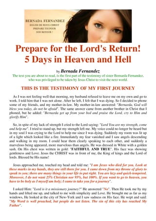 Prepare for the Lord's Return!
      5 Days in Heaven and Hell
                                  by Bernada Fernandez
  The text you are about to read, is the first part of the testimony of sister Bernarda Fernandez,
             who was privileged to be taken by Jesus Christ to visit the next world.

        THIS IS THE TESTIMONY OF MY FIRST JOURNEY
   As I was not feeling well that morning, my husband refused to leave me on my own and go to
work. I told him that I was not alone. After he left, I felt that I was dying. So I decided to phone
some of my friends, and my mother-in-law. My mother-in-law answered: "Bernarda, God will
bless you today, do not be afraid". The same answer came from another brother in Christ that I
phoned, but he added: "Bernarda get up from your bed and praise the Lord, cry to Him and
glorify Him".

   So, in spite of my lack of strength I cried to the Lord saying: "Lord You are my strength, come
and help me". I tried to stand up, but my strength left me. My voice could no longer be heard but
in my soul I was crying to the Lord to help me since I was dying. Suddenly my room was lit up
of a light which looked like a fire. Immediately my fear vanished and I saw angels descending
and walking in my room. I could hear them clearly speaking to each other, and suddenly a
marvelous being appeared, more marvelous than angels. He was dressed in White with a golden
sash. On His chest was written in gold: "FAITHFUL AND TRUE". His face was showing
gentleness and Love. Jesus the CHRIST was in front of me, the King of kings and the Lord of
lords. Blessed be His name!

  Jesus approached me, touched my head and told me: "I am Jesus who died for you. Look at
these marks in my hands, they are still there for you. I came down from my throne of glory to
speak to you; there are many things in your life to put right. You are lazy and quick-tempered.
Moreover, I do not want 25% Christian nor 95%, but 100%. If you want to go to heaven, you
have to be holy as I myself am holy; I came to take you for a journey".

  I asked Him: "Lord is it a missionary journey?" He answered "No". Then He took me by my
hands and lifted me up, and talked to me with simplicity and Love. He brought me as far as my
windows, He looked at the city of New-York and I saw sadness on His face. He wept and said:
"My Word is well preached, but people do not listen. The sin of this city has reached My
Father".
 