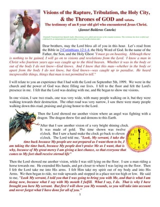 Visions of the Rapture, Tribulation, the Holy City,
                                               & the Thrones of GOD and satan.
                          The testimony of an 8 year old girl who encountered Jesus Christ.
                                               (Jannet Balderas Canela)
                        Originally Translated from Spanish Audio, Illustrations were added and not part of the original testimony. This testimony has been verified and
                       confirmed by an independent & trusted prophet. (www.DivineRevelations.info)



                        Dear brothers, may the Lord bless all of you in this hour. Let’s read from
                        the Bible in 2 Corinthians 12:1-4, the Holy Word of God. In the name of the
                        Father, the Son, and the Holy Ghost "I must go on boasting. Although there
is nothing to be gained, I will go on to visions and revelations from the Lord. I know a man in
Christ who fourteen years ago was caught up to the third heaven. Whether it was in the body or
out of the body I do not know—God knows. And I know that this man—whether in the body or
apart from the body I do not know, but God knows—was caught up to paradise. He heard
inexpressible things, things that man is not permitted to tell."

I will relate to you an experience that I had with the Lord on September 5th, 1999. We were in the
church and the power of God was there filling our lives. I fell to the floor and felt the Lord's
presence in me. I felt that the Lord was dealing with me, and He began to show me visions.

In one vision, I saw two roads, one was very wide, with many people walking on it, but they were
walking towards their destruction. The other road was very narrow, I saw there were many people
walking down this road, praising and giving honor to the Lord.

                   Then the Lord showed me another vision where an angel was fighting with a
                   dragon. The dragon threw fire and demons to this Earth.

                    After that I saw another vision of a very bright shining clock.
                    It was made of gold. The time shown was twelve
                    o'clock. But I saw a hand make the clock go back to eleven
                    o'clock. The Lord told me, "Look, My servant, I take the
         time back because My people are not prepared as I want them to be, I
am taking the time back, because My people don't praise Me as I want, that is
why, because of My great mercy I am giving a last chance, so that everyone that
comes to My feet shall receive eternal life"

Then the Lord showed me another vision, while I was still lying on the floor. I saw a man riding a
horse towards me. He extended His hands, and got closer to where I was laying on the floor. Then
I felt the Lord take me into His arms. I felt Him take my spirit out of my body and into His
Arms. We then began to ride, we rode upwards and stopped in a place not too high or low. He said
to me, "Look My servant, I told you that I was going to bring you with Me, and that is what I am
doing now, because what I say with My mouth I fulfill. What I say, I do. That is why I have
brought you here My servant. But first I will show you My wounds, so you will take into account
and never forget what I have done for all of you."
                                                                        1
 