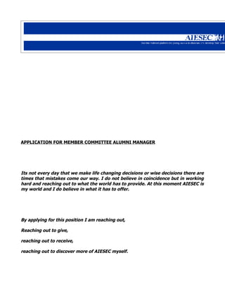 APPLICATION FOR MEMBER COMMITTEE ALUMNI MANAGER




Its not every day that we make life changing decisions or wise decisions there are
times that mistakes come our way. I do not believe in coincidence but in working
hard and reaching out to what the world has to provide. At this moment AIESEC is
my world and I do believe in what it has to offer.




By applying for this position I am reaching out,

Reaching out to give,

reaching out to receive,

reaching out to discover more of AIESEC myself.
 