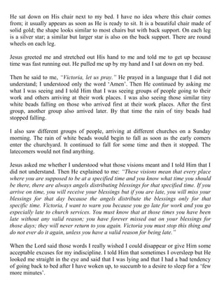 He sat down on His chair next to my bed. I have no idea where this chair comes
from; it usually appears as soon as He is ready to sit. It is a beautiful chair made of
solid gold; the shape looks similar to most chairs but with back support. On each leg
is a silver star; a similar but larger star is also on the back support. There are round
wheels on each leg.

Jesus greeted me and stretched out His hand to me and told me to get up because
time was fast running out. He pulled me up by my hand and I sat down on my bed.

Then he said to me, “Victoria, let us pray.” He prayed in a language that I did not
understand; I understood only the word „Amen‟. Then He continued by asking me
what I was seeing and I told Him that I was seeing groups of people going to their
work and others arriving at their work places. I was also seeing those similar tiny
white beads falling on those who arrived first at their work places. After the first
group, another group also arrived later. By that time the rain of tiny beads had
stopped falling.

I also saw different groups of people, arriving at different churches on a Sunday
morning. The rain of white beads would begin to fall as soon as the early comers
enter the churchyard. It continued to fall for some time and then it stopped. The
latecomers would not find anything.

Jesus asked me whether I understood what those visions meant and I told Him that I
did not understand. Then He explained to me: “These visions mean that every place
where you are supposed to be at a specified time and you know what time you should
be there, there are always angels distributing blessings for that specified time. If you
arrive on time, you will receive your blessings but if you are late, you will miss your
blessings for that day because the angels distribute the blessings only for that
specific time. Victoria, I want to warn you because you go late for work and you go
especially late to church services. You must know that at those times you have been
late without any valid reason; you have forever missed out on your blessings for
those days; they will never return to you again. Victoria you must stop this thing and
do not ever do it again, unless you have a valid reason for being late.”

When the Lord said those words I really wished I could disappear or give Him some
acceptable excuses for my indiscipline. I told Him that sometimes I oversleep but He
looked me straight in the eye and said that I was lying and that I had a bad tendency
of going back to bed after I have woken up, to succumb to a desire to sleep for a „few
more minutes‟.
 