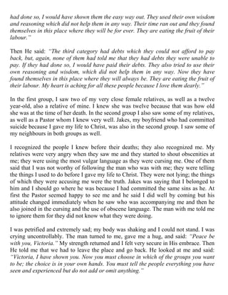 had done so, I would have shown them the easy way out. They used their own wisdom
and reasoning which did not help them in any way. Their time ran out and they found
themselves in this place where they will be for ever. They are eating the fruit of their
labour.”

Then He said: “The third category had debts which they could not afford to pay
back, but, again, none of them had told me that they had debts they were unable to
pay. If they had done so, I would have paid their debts. They also tried to use their
own reasoning and wisdom, which did not help them in any way. Now they have
found themselves in this place where they will always be. They are eating the fruit of
their labour. My heart is aching for all these people because I love them dearly.”

In the first group, I saw two of my very close female relatives, as well as a twelve
year-old, also a relative of mine. I knew she was twelve because that was how old
she was at the time of her death. In the second group I also saw some of my relatives,
as well as a Pastor whom I knew very well. Jakes, my boyfriend who had committed
suicide because I gave my life to Christ, was also in the second group. I saw some of
my neighbours in both groups as well.

I recognized the people I knew before their deaths; they also recognized me. My
relatives were very angry when they saw me and they started to shout obscenities at
me; they were using the most vulgar language as they were cursing me. One of them
said that I was not worthy of following the man who was with me; they were telling
the things I used to do before I gave my life to Christ. They were not lying; the things
of which they were accusing me were the truth. Jakes was saying that I belonged to
him and I should go where he was because I had committed the same sins as he. At
first the Pastor seemed happy to see me and he said I did well by coming but his
attitude changed immediately when he saw who was accompanying me and then he
also joined in the cursing and the use of obscene language. The man with me told me
to ignore them for they did not know what they were doing.

I was petrified and extremely sad; my body was shaking and I could not stand. I was
crying uncontrollably. The man turned to me, gave me a hug, and said: “Peace be
with you, Victoria.” My strength returned and I felt very secure in His embrace. Then
He told me that we had to leave the place and go back. He looked at me and said:
“Victoria, I have shown you. Now you must choose in which of the groups you want
to be; the choice is in your own hands. You must tell the people everything you have
seen and experienced but do not add or omit anything.”
 
