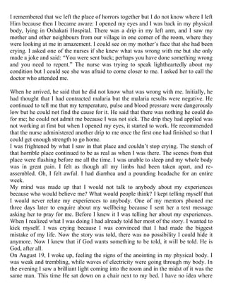I remembered that we left the place of horrors together but I do not know where I left
Him because then I became aware: I opened my eyes and I was back in my physical
body, lying in Oshakati Hospital. There was a drip in my left arm, and I saw my
mother and other neighbours from our village in one corner of the room, where they
were looking at me in amazement. I could see on my mother‟s face that she had been
crying. I asked one of the nurses if she knew what was wrong with me but she only
made a joke and said: “You were sent back; perhaps you have done something wrong
and you need to repent.” The nurse was trying to speak lightheartedly about my
condition but I could see she was afraid to come closer to me. I asked her to call the
doctor who attended me.

When he arrived, he said that he did not know what was wrong with me. Initially, he
had thought that I had contracted malaria but the malaria results were negative. He
continued to tell me that my temperature, pulse and blood pressure were dangerously
low but he could not find the cause for it. He said that there was nothing he could do
for me; he could not admit me because I was not sick. The drip they had applied was
not working at first but when I opened my eyes, it started to work. He recommended
that the nurse administered another drip to me once the first one had finished so that I
could get enough strength to go home.
I was frightened by what I saw in that place and couldn‟t stop crying. The stench of
that horrible place continued to be as real as when I was there. The scenes from that
place were flashing before me all the time. I was unable to sleep and my whole body
was in great pain. I felt as though all my limbs had been taken apart, and re-
assembled. Oh, I felt awful. I had diarrhea and a pounding headache for an entire
week.
My mind was made up that I would not talk to anybody about my experiences
because who would believe me? What would people think? I kept telling myself that
I would never relate my experiences to anybody. One of my mentors phoned me
three days later to enquire about my wellbeing because I sent her a text message
asking her to pray for me. Before I knew it I was telling her about my experiences.
When I realized what I was doing I had already told her most of the story. I wanted to
kick myself. I was crying because I was convinced that I had made the biggest
mistake of my life. Now the story was told, there was no possibility I could hide it
anymore. Now I knew that if God wants something to be told, it will be told. He is
God, after all.
On August 19, I woke up, feeling the signs of the anointing in my physical body. I
was weak and trembling, while waves of electricity were going through my body. In
the evening I saw a brilliant light coming into the room and in the midst of it was the
same man. This time He sat down on a chair next to my bed. I have no idea where
 