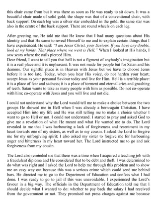 this chair came from but it was there as soon as He was ready to sit down. It was a
beautiful chair made of solid gold; the shape was that of a conventional chair, with
back support. On each leg was a silver star embedded in the gold; the same star was
also in the centre of the back support. There are round wheels on each leg.

After greeting me, He told me that He knew that I had many questions about His
identity and that He came to reveal Himself to me and to explain certain things that I
have experienced. He said: “I am Jesus Christ, your Saviour. If you have any doubts,
look at my hands. That place where we went is Hell.” When I looked at His hands, I
saw scars where the nails pierced Him.
Dear friend, I want to tell you that hell is not a figment of anybody‟s imagination but
it is a real place and it is unpleasant. It was not made for people but for Satan and his
demons. Our rightful place is in Heaven with Jesus but we have to choose Jesus
before it is too late. Today, when you hear His voice, do not harden your heart;
accept Jesus as your personal Saviour today and live for Him. Hell is a terrible place:
it is a place of fear and sadness; it is a place of torment and eternal cries and gnashing
of teeth. Satan wants to take as many people with him as possible. Do not co-operate
with him; co-operate with Jesus and you will live and not die.

I could not understand why the Lord would tell me to make a choice between the two
groups He showed me in Hell when I was already a born-again Christian. I have
accepted Him into my life and He was still telling me to make a choice whether I
want to go to Hell or not. I could not understand. I started to pray and asked God to
give me a revelation of what He meant and what He wanted me to do. The Lord
revealed to me that I was harbouring a lack of forgiveness and resentment in my
heart towards one of my sisters, as well as to my cousin. I asked the Lord to forgive
me for my unforgiving spirit; I also asked my sister to forgive me for harbouring
anger and bitterness in my heart toward her. The Lord instructed me to go and ask
forgiveness from my cousin.

The Lord also reminded me that there was a time when I acquired a teaching job with
a fraudulent diploma and He considered that to be debt and theft. I was determined to
do what was right and I asked the Lord to help me through this problem and to show
me an easy way out because this was a serious crime which could send me behind
bars. He directed me to go to the Department of Education and confess what I had
done. I was ready to go to jail if this was unavoidable. I experienced the Lord‟s
favour in a big way. The officials in the Department of Education told me that I
should decide what I wanted to do: whether to pay back the salary I had received
from the government or not. They promised not press charges against me because
 