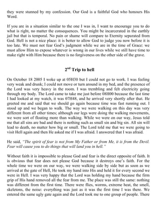 they were stunned by my confession. Our God is a faithful God who honours His
Word.

If you are in a situation similar to the one I was in, I want to encourage you to do
what is right, no matter the consequences. You might be incarcerated in the earthly
jail but that is temporal. No pain or shame will compare to Eternity separated from
God. Hell is not a nice place: it is better to allow God to judge you now before it is
too late. We must not fear God‟s judgment while we are in the time of Grace: we
must allow Him to expose whatever is wrong in our lives while we still have time to
make right with Him because there is no forgiveness on the other side of the grave.


                                    2nd Trip to hell

On October 18 2005 I woke up at 05H30 but I could not go to work. I was feeling
very weak and drunk; I could not move or turn around in my bed, and the presence of
the Lord was very heavy in the room. I was trembling and felt electricity going
through my body. The Lord came to take me just before 08H00 because the last time
I had looked at my watch, it was 07H48, and he arrived very shortly after that. He
greeted me and said that we should go again because time was fast running out. I
stood up and we began to walk. The way we were walking on this day was very
different from all other times; although our legs were doing the walking movements,
we were sort of floating more than walking. While we were on our way, Jesus told
me that all sins are bad and there is nothing such as small sin and big sin. All sin will
lead to death, no matter how big or small. The Lord told me that we were going to
visit Hell again and then He asked me if I was afraid. I answered that I was afraid.

He said, “The spirit of fear is not from My Father or from Me, it is from the Devil.
Fear will cause you to do things that will land you in hell.”

Without faith it is impossible to please God and fear is the direct opposite of faith. It
is obvious that fear does not please God because it destroys one‟s faith. For the
whole time we were on our way, we were walking side by side but as soon as we
arrived at the gate of Hell, He took my hand into His and held it for every second we
were in Hell. I was very happy that the Lord was holding my hand because the firm
grip of His hand removed all the fear from me. The place was still the same: nothing
was different from the first time. There were flies, worms, extreme heat, the smell,
skeletons, the noise: everything was just as it was the first time I was there. We
entered the same ugly gate again and the Lord took me to one group of people. There
 