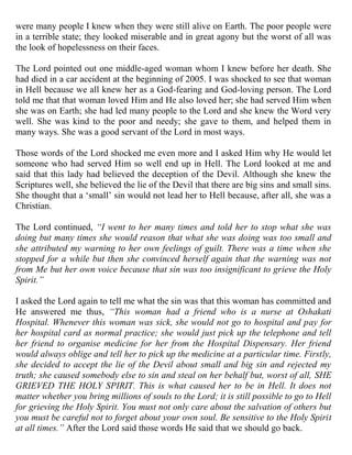 were many people I knew when they were still alive on Earth. The poor people were
in a terrible state; they looked miserable and in great agony but the worst of all was
the look of hopelessness on their faces.

The Lord pointed out one middle-aged woman whom I knew before her death. She
had died in a car accident at the beginning of 2005. I was shocked to see that woman
in Hell because we all knew her as a God-fearing and God-loving person. The Lord
told me that that woman loved Him and He also loved her; she had served Him when
she was on Earth; she had led many people to the Lord and she knew the Word very
well. She was kind to the poor and needy; she gave to them, and helped them in
many ways. She was a good servant of the Lord in most ways.

Those words of the Lord shocked me even more and I asked Him why He would let
someone who had served Him so well end up in Hell. The Lord looked at me and
said that this lady had believed the deception of the Devil. Although she knew the
Scriptures well, she believed the lie of the Devil that there are big sins and small sins.
She thought that a „small‟ sin would not lead her to Hell because, after all, she was a
Christian.

The Lord continued, “I went to her many times and told her to stop what she was
doing but many times she would reason that what she was doing was too small and
she attributed my warning to her own feelings of guilt. There was a time when she
stopped for a while but then she convinced herself again that the warning was not
from Me but her own voice because that sin was too insignificant to grieve the Holy
Spirit.”

I asked the Lord again to tell me what the sin was that this woman has committed and
He answered me thus, “This woman had a friend who is a nurse at Oshakati
Hospital. Whenever this woman was sick, she would not go to hospital and pay for
her hospital card as normal practice; she would just pick up the telephone and tell
her friend to organise medicine for her from the Hospital Dispensary. Her friend
would always oblige and tell her to pick up the medicine at a particular time. Firstly,
she decided to accept the lie of the Devil about small and big sin and rejected my
truth; she caused somebody else to sin and steal on her behalf but, worst of all, SHE
GRIEVED THE HOLY SPIRIT. This is what caused her to be in Hell. It does not
matter whether you bring millions of souls to the Lord; it is still possible to go to Hell
for grieving the Holy Spirit. You must not only care about the salvation of others but
you must be careful not to forget about your own soul. Be sensitive to the Holy Spirit
at all times.” After the Lord said those words He said that we should go back.
 