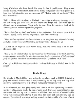 Many Christians who have heard this story do find it problematic. They would
always ask me, “What about justification, mercy and grace?” and “Is it possible to
lose your Salvation after you have received it?” “Is that not a bit too harsh?” “Can
God be so cruel?”

Well, as I have said elsewhere in this book, I am not presenting any theology here. I
am just telling you what the Lord has shown and taught me - and what He has
allowed me to experience. Please refer to your Bible for answers. Look at the
following verses and make your own judgment.

“But I discipline my body and bring it into subjection, lest, when I preached to
others, I myself should become disqualified.” (1Corinthians 9:27)

“What shall we say then? Shall we continue to sin that grace may abound? Certainly
not! How shall we who died to sin live any longer in it? (Romans 6:1-2)

“Do not let sin reign in your mortal body, that you should obey it in its lust.”
(Romans 6:12)

 “For if we sin willfully after we have received the knowledge of the truth, there no
longer remains a sacrifice for sins, but a certain fearful expectation of judgment and
fiery indignation which will devour the adversaries.” (Hebrews 10:26 –27)

Can I go to Hell after having served the Lord and led many to Christ? You be the
judge!


                                    Disobedience

On Monday 6 March 2006, I was woken by my alarm clock at 05H30. I started to
pray and realised that there was a heavy anointing on me. My body was very weak
and I was trembling; waves of electricity were going through my body.

In the afternoon, as I was lying on my bed, I saw a brilliant light filling the room. I
saw tiny, white, round beads, the size of a pin-head. The beads were falling like rain
and would sink into my skin on contact. In addition, I saw a cloud of something like
white mist coming from above; it also filled the room and sank into my skin on
contact. Thereafter, I saw Jesus walking towards me in the midst of a cloud of mist.
 