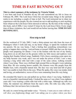 TIME IS FAST RUNNING OUT
This is a short summary of the testimony by Victoria Nehale
I was born and lived in Namibia all my life and surrendered my life to Jesus on
February 06, 2005. The Lord Jesus Christ has revealed many things in the spiritual
realm to me including a couple of trips to hell. The Lord instructed me to share my
experiences with the people; He also warned me not to add anything or omit anything
from whatever the Lord Jesus Christ showed or told me. By the time of the writing of
this book, end of 2006, I was visited 33 times by the Lord Jesus Christ. Every single
time of those visitations, the Lord would tell me before leaving that: TIME IS FAST
RUNNING OUT.


                                 First trip to hell

On the weekend of 23 July 2005, I took a thirty-minute taxi ride from the town of
Ondangwa where I work and stay, to my home village, to spend the weekend with
my parents. On my way home, I had a feeling that something extraordinary was
going to happen that evening. I arrived home at around 18H00 and that was the time
people were preparing for dinner. I was in the kitchen with the rest of my family,
lying down on an old sheet on the ground, while my little nieces and nephews were
singing their Sunday School songs. Suddenly I felt a heavy anointing come upon me,
my body became very weak, and I was out under the power of God. I saw a man,
wearing a long white robe tied with a rope of the same colour, walking towards
where I was lying. There was a brilliant light around Him as though it were radiating
from Him. He was wearing brown sandals; His features were like people from the
Middle East, with a beautiful tanned skin. His face was very kind and full of glory
but I was unable to look Him in the eyes. When He spoke, His voice was tender, kind
and loving, yet authoritative; waves of love were emanating from His very being.

He extended His hand to me and pulled me up from where I was lying. Suddenly I
was in a beautiful, transformed body; I looked the same as I was when I was eighteen
years old. I was wearing a white robe tied with a white rope. Although my robe was
white, the material was different from the man‟s robe. His robe was silky with a
brilliance that I do not know how to describe.

He said, in a most loving and tender voice: “Victoria, I want you to come with me; I
will show you frightening things and I am taking you to a place where you have
 