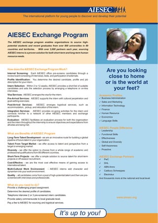 The international platform for young people to discover and develop their potential




AIESEC Exchange Program
The AIESEC exchange program enables organizations to source high-
potential students and recent graduates from over 800 universities in 89
countries and territories.      With over 3,000 partners each year, sourcing
AIESEC interns is a proven solution for both short-term and long-term human
resource needs.




How does the AIESEC Exchange Program Work?
Internal Screening: Each AIESEC office pre-screens candidates through a
                                                                                             Are you looking
review board consisting of interviews, tests, and participation of externals.
Profile Identification: You determine the desired candidate, profile and job
                                                                                              close to home
description for your intern.                                                                 or is the world at
Intern Selection: Within 2 to 12 weeks, AIESEC provides a short-list of suitable
candidates and aids the selection process by arranging a telephone or on-line
interviews.
                                                                                                 your feet?
Visa Services: AIESEC arranges the visa for the intern.                                Academic Profiles
Pre-Arrival Services: AIESEC supports the intern with cultural perpetration and        [ Business Administration
goal-setting exercises.                                                                [ Sales and Marketing
Post-Arrival Services:    AIESEC arranges logistical services, such as                 [ Information Technology
accommodation, pickup, and relocation of the intern.
                                                                                       [ Finance
Integration Services: AIESEC provides on-going activities for the intern and
connects him/her to a network of other AIESEC members and exchange                     [ Human Resource
participants.                                                                          [ Economics
Evaluation: AIESEC facilitates an evaluation process for both the organization         [ Language Skills
and the intern throughout the internship to ensure objectives and expectations from
all sides are being met.
                                                                                       AIESEC People Difference
                                                                                       [ Leadership
What are Benefits of AIESEC Program                                                    [ Functional Skills
Long-Term Talent Development - we are an innovative route for building a global        [ Effectiveness
pipeline of future talent in your organization.
                                                                                       [ Global and Diversity
Talent From Target Market - we offer access to talent and perspective from a
target or emerging market.                                                             [ Self-Awareness
Diversity - we offer the option to choose from a whole range of academic and           [ Proactive
professional qualifications from 89 different countries.
Short-Term Projects - we offer a simple solution to source talent for short-term       AIESEC Exchange Partners
projects or off-season recruitment.                                                    [   PwC
Cost-Effective - we are the most cost effective means of gaining access to             [   DHL
international talent.
                                                                                       [   ABN-Amro
Multi-Cultural Work Environment           - AIESEC interns add character and
dynamism into your work environment.                                                   [   Cadbury Schweppes

Quality - all candidates come from a pool of high-potential talent and then are pre-   [   Electrolux
screened with interviews and professionals.                                            And thousands more at the national and local level.


What do you need to do?
Provide a challenging project assignment.
Determine the desired profile of candidates.
Telephone interview 2 or 3 pre-screened intern candidates.
                                                                                                         www.aiesec.org
Provide salary commensurate to local graduate level.
Pay a fee to AIESEC for sourcing and logistical services.
 