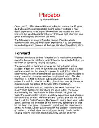 Placebo
                                 by Howard Pittman


On August 3, 1979, Howard Pittman, a Baptist minister for 35 years,
died while on the operating table during surgery and had a near-
death experience. After angels showed him the second and third
heavens, he was taken before the very throne of God where he was
given a message to share with the world.
The following is an excerpt from his booklet, Placebo, which
documents his amazing near-death experience. You can purchase
his audio tapes and booklets at the Lake Hamilton Bible Camp store.
--------------------------------------------------------------------------------

Forward
Webster's Dictionary defines "placebo" as "a medication prescribed
more for the mental relief of a patient than for the actual effect on his
disorder, or something tending to soothe."
The doctors tell us that if we know we are being treated with a
placebo, it does not work. In our minds we must think that it is a real
medication and has the strength or power to heal. If the patient
believes this, then the treatment has been known to work wonders in
many cases that otherwise could not have been treated. Placebo
treatment is, in fact, nothing of substance, but in the mind of the
patient it is real. In order for this kind of treatment to work, the doctor
must convince the patient of the work of the medication.
My friend, I declare unto you that this is the exact "treatment" that
most "mouth-professing" Christians are using today. The doctor
administering this "medication" is Satan himself. He gives the
"patent" a sugar-coated religion, a shallow experience, and whispers
half-truths into his ears. He then tells the "patient" that it is real and
that it is all the "patent" needs. The "patent", having been taken in by
Satan, believes this and goes on his merry way declaring to all that
he has been born again, his salvation is real, and this experience is
all that he needs. Doctor Satan will allow his "patient" to continue to
go to church and will allow him to take part in any church, that is,
singing, leading in prayer, teaching Sunday School, and even
 
