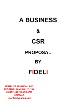 A BUSINESS
                                &

                          CSR
                    PROPOSAL

                                BY

                       FIDELI

 FIDELI PLOT 39 BANDALI RISE,
BUGOLOBI, KAMPALA, TEL/FAX
  0312111644 P.O.BOX 4795
           KAMPALA
    www.fideliuganda.com
 