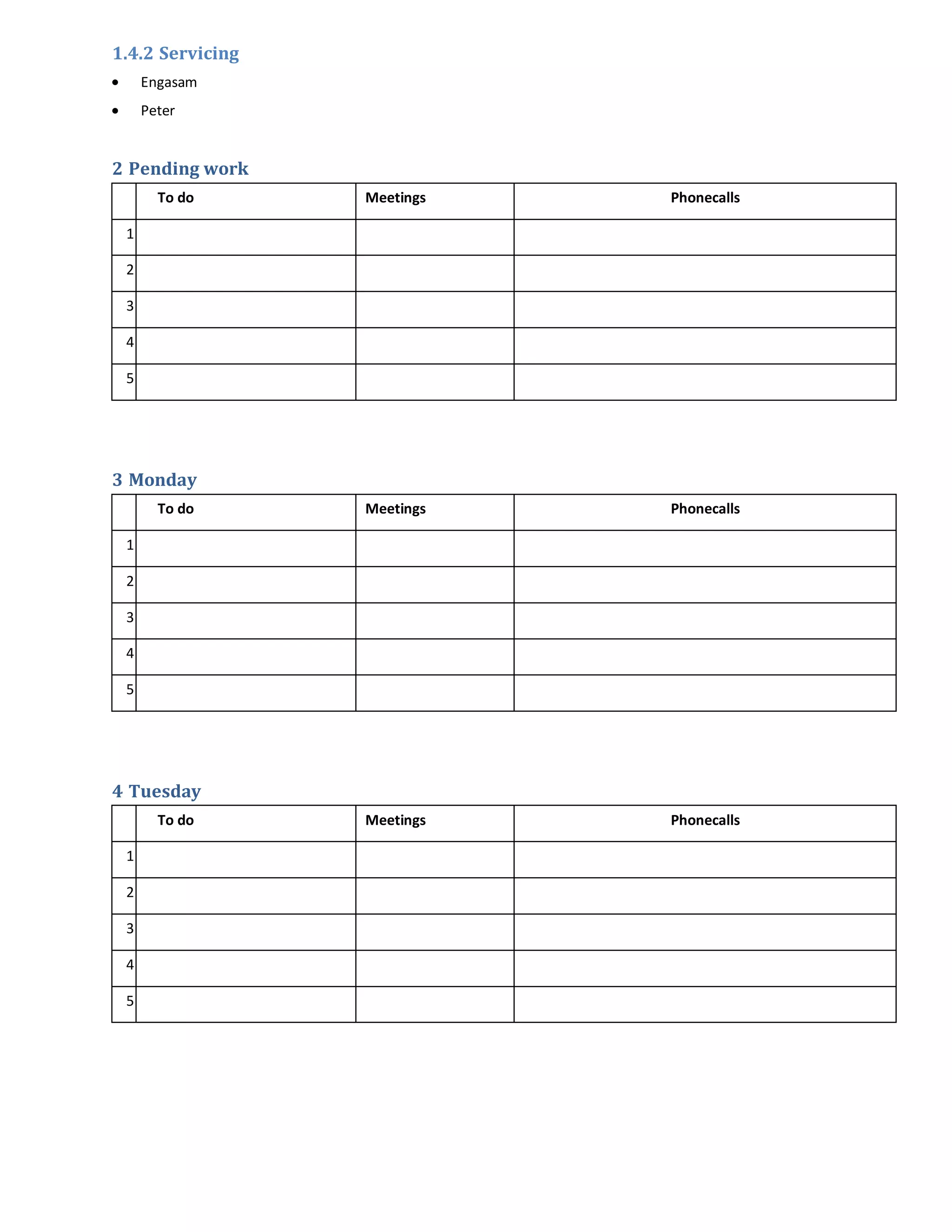 1.4.2 Servicing
     Engasam
     Peter


2 Pending work
       To do      Meetings   Phonecalls

 1

 2

 3

 4

 5




3 Monday
       To do      Meetings   Phonecalls

 1

 2

 3

 4

 5




4 Tuesday
       To do      Meetings   Phonecalls

 1

 2

 3

 4

 5
 