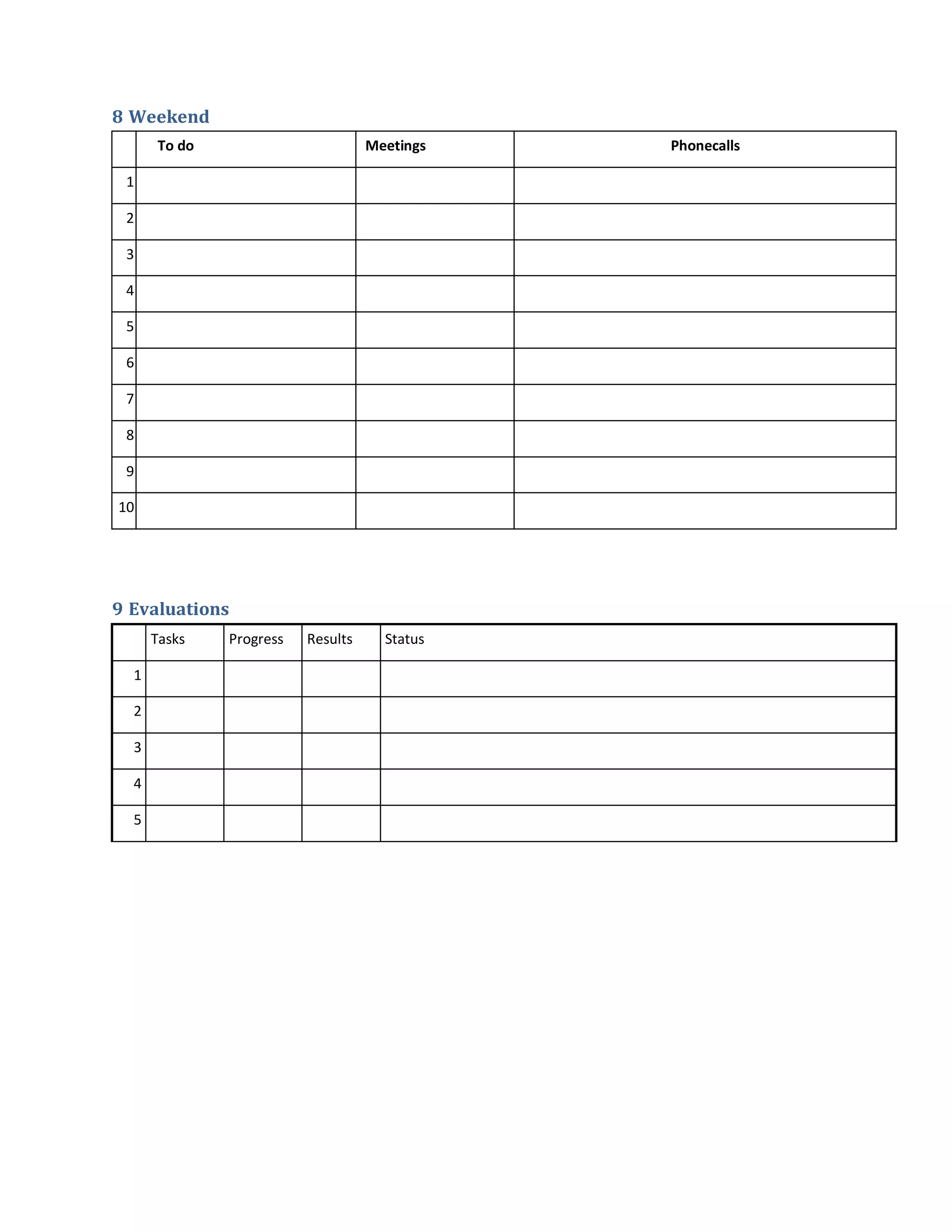 8 Weekend
      To do                        Meetings   Phonecalls

 1

 2

 3

 4

 5

 6

 7

 8

 9

10




9 Evaluations
      Tasks   Progress   Results     Status

  1

  2

  3

  4

  5
 