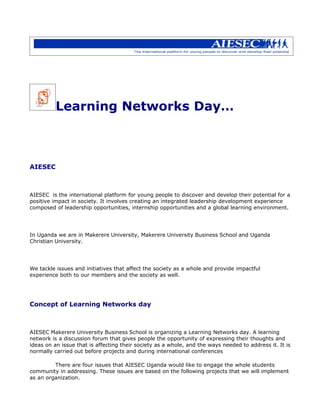 Learning Networks Day…



AIESEC



AIESEC is the international platform for young people to discover and develop their potential for a
positive impact in society. It involves creating an integrated leadership development experience
composed of leadership opportunities, internship opportunities and a global learning environment.




In Uganda we are in Makerere University, Makerere University Business School and Uganda
Christian University.




We tackle issues and initiatives that affect the society as a whole and provide impactful
experience both to our members and the society as well.




Concept of Learning Networks day



AIESEC Makerere University Business School is organizing a Learning Networks day. A learning
network is a discussion forum that gives people the opportunity of expressing their thoughts and
ideas on an issue that is affecting their society as a whole, and the ways needed to address it. It is
normally carried out before projects and during international conferences

         There are four issues that AIESEC Uganda would like to engage the whole students
community in addressing. These issues are based on the following projects that we will implement
as an organization.
 