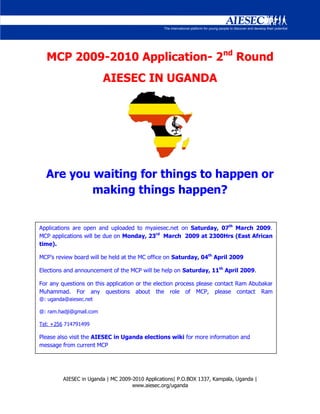 MCP 2009-2010 Application- 2nd Round
                         AIESEC IN UGANDA




  Are you waiting for things to happen or
          making things happen?


Applications are open and uploaded to myaiesec.net on Saturday, 07th March 2009.
MCP applications will be due on Monday, 23rd March 2009 at 2300Hrs (East African
time).

MCP’s review board will be held at the MC office on Saturday, 04th April 2009

Elections and announcement of the MCP will be help on Saturday, 11th April 2009.

For any questions on this application or the election process please contact Ram Abubakar
Muhammad. For any questions about the role of MCP, please contact Ram
@: uganda@aiesec.net

@: ram.hadji@gmail.com

Tel: +256 714791499

Please also visit the AIESEC in Uganda elections wiki for more information and
message from current MCP




         AIESEC in Uganda | MC 2009-2010 Applications| P.O.BOX 1337, Kampala, Uganda |
                                    www.aiesec.org/uganda
 