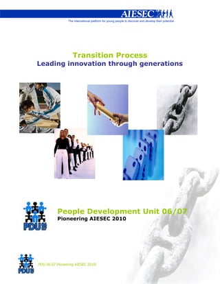 Transition Process
Leading innovation through generations




          People Development Unit 06/07
          Pioneering AIESEC 2010




PDU 06-07 Pioneering AIESEC 2010!
 