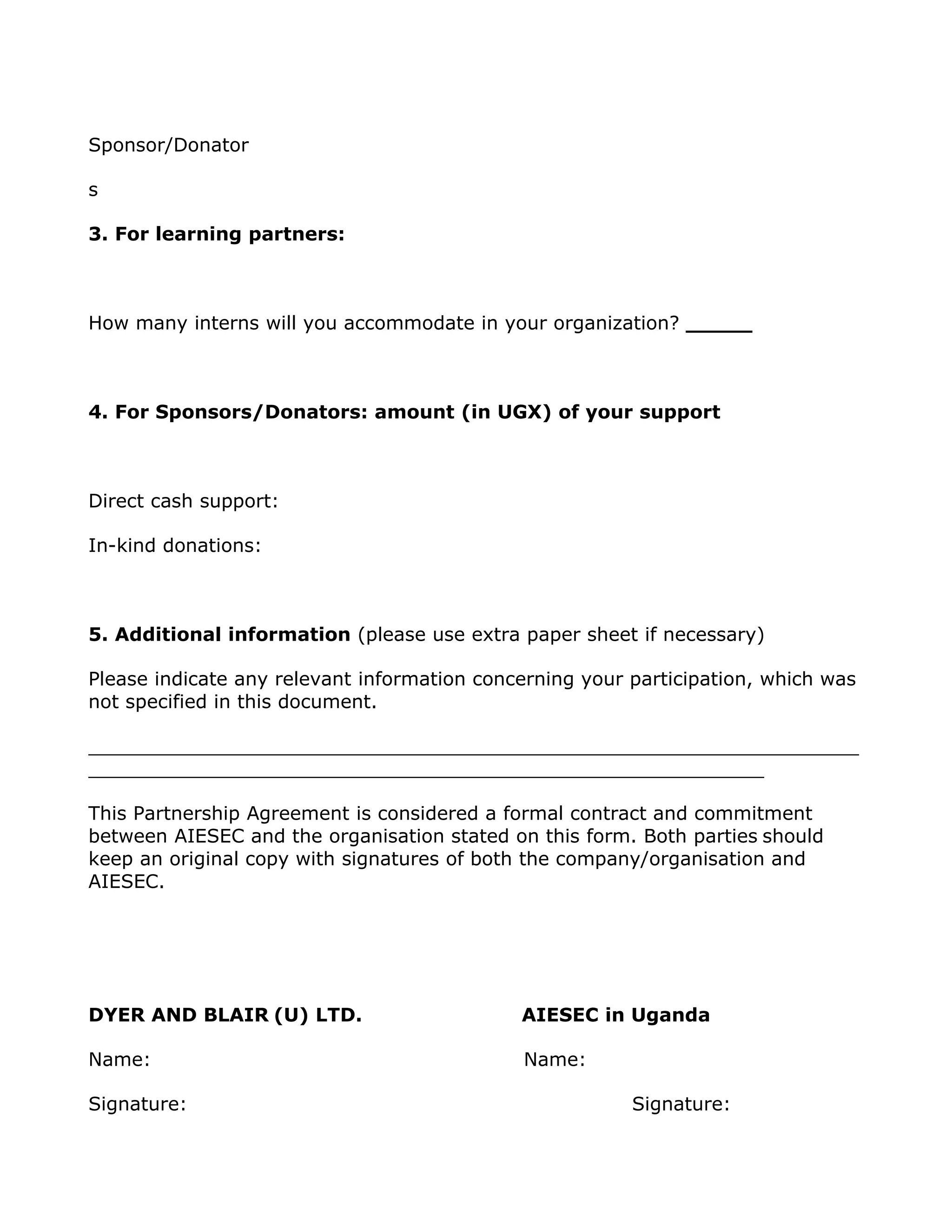 Sponsor/Donator

s

3. For learning partners:



How many interns will you accommodate in your organization? _____



4. For Sponsors/Donators: amount (in UGX) of your support



Direct cash support:

In-kind donations:



5. Additional information (please use extra paper sheet if necessary)

Please indicate any relevant information concerning your participation, which was
not specified in this document.

_________________________________________________________________
_________________________________________________________

This Partnership Agreement is considered a formal contract and commitment
between AIESEC and the organisation stated on this form. Both parties should
keep an original copy with signatures of both the company/organisation and
AIESEC.




DYER AND BLAIR (U) LTD.                      AIESEC in Uganda

Name:                                        Name:

Signature:                                               Signature:
 