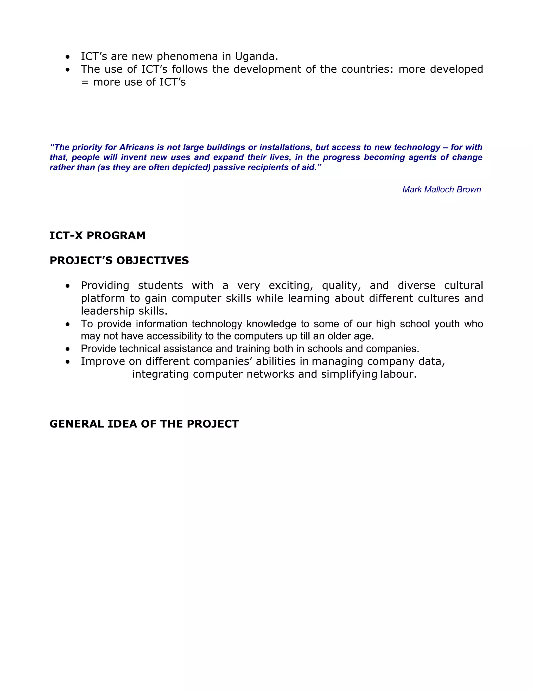 •   ICT’s are new phenomena in Uganda.
   •   The use of ICT’s follows the development of the countries: more developed
       = more use of ICT’s




“The priority for Africans is not large buildings or installations, but access to new technology – for with
that, people will invent new uses and expand their lives, in the progress becoming agents of change
rather than (as they are often depicted) passive recipients of aid.”

                                                                                       Mark Malloch Brown




ICT-X PROGRAM

PROJECT’S OBJECTIVES

   •   Providing students with a very exciting, quality, and diverse cultural
       platform to gain computer skills while learning about different cultures and
       leadership skills.
   •   To provide information technology knowledge to some of our high school youth who
       may not have accessibility to the computers up till an older age.
   •   Provide technical assistance and training both in schools and companies.
   •   Improve on different companies’ abilities in managing company data,
                  integrating computer networks and simplifying labour.



GENERAL IDEA OF THE PROJECT
 