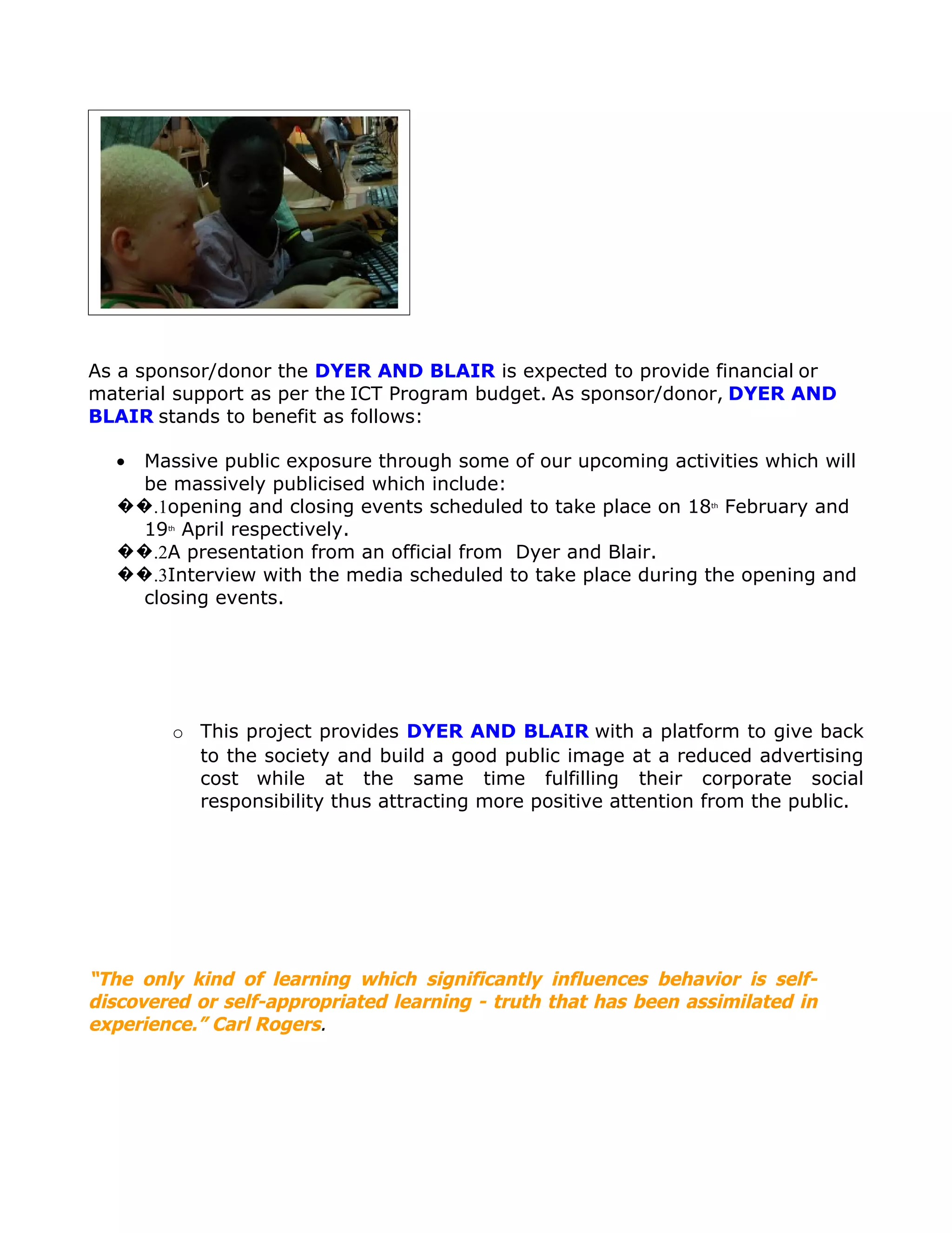 As a sponsor/donor the DYER AND BLAIR is expected to provide financial or
material support as per the ICT Program budget. As sponsor/donor, DYER AND
BLAIR stands to benefit as follows:

  • Massive public exposure through some of our upcoming activities which will
    be massively publicised which include:
  ��.1opening and closing events scheduled to take place on 18 February and
                                                                 th



    19 April respectively.
        th



  ��.2A presentation from an official from Dyer and Blair.
  ��.3Interview with the media scheduled to take place during the opening and
    closing events.




         o This project provides DYER AND BLAIR with a platform to give back
           to the society and build a good public image at a reduced advertising
           cost while at the same time fulfilling their corporate social
           responsibility thus attracting more positive attention from the public.




“The only kind of learning which significantly influences behavior is self-
discovered or self-appropriated learning - truth that has been assimilated in
experience.” Carl Rogers.
 