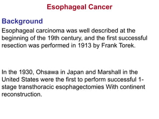 Esophageal Cancer
Background
Esophageal carcinoma was well described at the
beginning of the 19th century, and the first successful
resection was performed in 1913 by Frank Torek.
In the 1930, Ohsawa in Japan and Marshall in the
United States were the first to perform successful 1-
stage transthoracic esophagectomies With continent
reconstruction.
 
