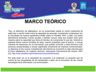MARCO TEÓRICO “ Hoy, la definición de alfabetismo, se ha ensanchado desde la noción tradicional de saber leer y escribir hasta incluir la capacidad de aprender, comprender e interactuar con la Tecnología de manera significativa (Selfe citado en Pianfetti, 2001, p.256). Los textos electrónicos presentan nuevas ayudas y también nuevos retos que pueden tener gran impacto sobre la capacidad que tiene el individuo de comprender lo que lee. Internet en especial ofrece nuevos formatos de texto, nuevos propósitos para la lectura, y nuevas maneras de interactuar con la información, que pueden confundir y hasta abrumar a las personas acostumbradas a extraer significado únicamente de impresos convencionales. La destreza en las nuevas competencias del Internet se convertirá en algo esencial para el futuro alfabetismo de nuestros alumnos. (Asociación Internacional de Lectura, 2001 [1]).  http://www.eduteka.org/ComprensionLecturaInternet.php   Por está razón se ve la necesidad de incorporar a la institución un proyecto que de cuenta de las necesidades de los estudiantes a partir de la innovación de las nuevas tecnologías de la información y la comunicación. 