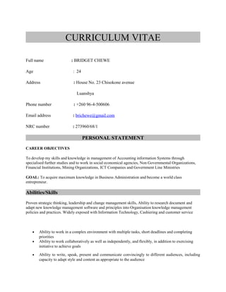CURRICULUM VITAE
Full name : BRIDGET CHEWE
Age : 24
Address : House No. 23 Chisokone avenue
Luanshya
Phone number : +260 96-4-500606
Email address : brichewe@gmail.com
NRC number : 273960/68/1
PERSONAL STATEMENT
CAREER OBJECTIVES
To develop my skills and knowledge in management of Accounting information Systems through
specialised further studies and to work in social economical agencies, Non Governmental Organizations,
Financial Institutions, Mining Organizations, ICT Companies and Government Line Ministries
GOAL: To acquire maximum knowledge in Business Administration and become a world class
entrepreneur.
Abilities/Skills
Proven strategic thinking, leadership and change management skills, Ability to research document and
adapt new knowledge management software and principles into Organisation knowledge management
policies and practices. Widely exposed with Information Technology, Cashiering and customer service
• Ability to work in a complex environment with multiple tasks, short deadlines and completing
priorities
• Ability to work collaboratively as well as independently, and flexibly, in addition to exercising
initiative to achieve goals
• Ability to write, speak, present and communicate convincingly to different audiences, including
capacity to adapt style and content as appropriate to the audience
 
