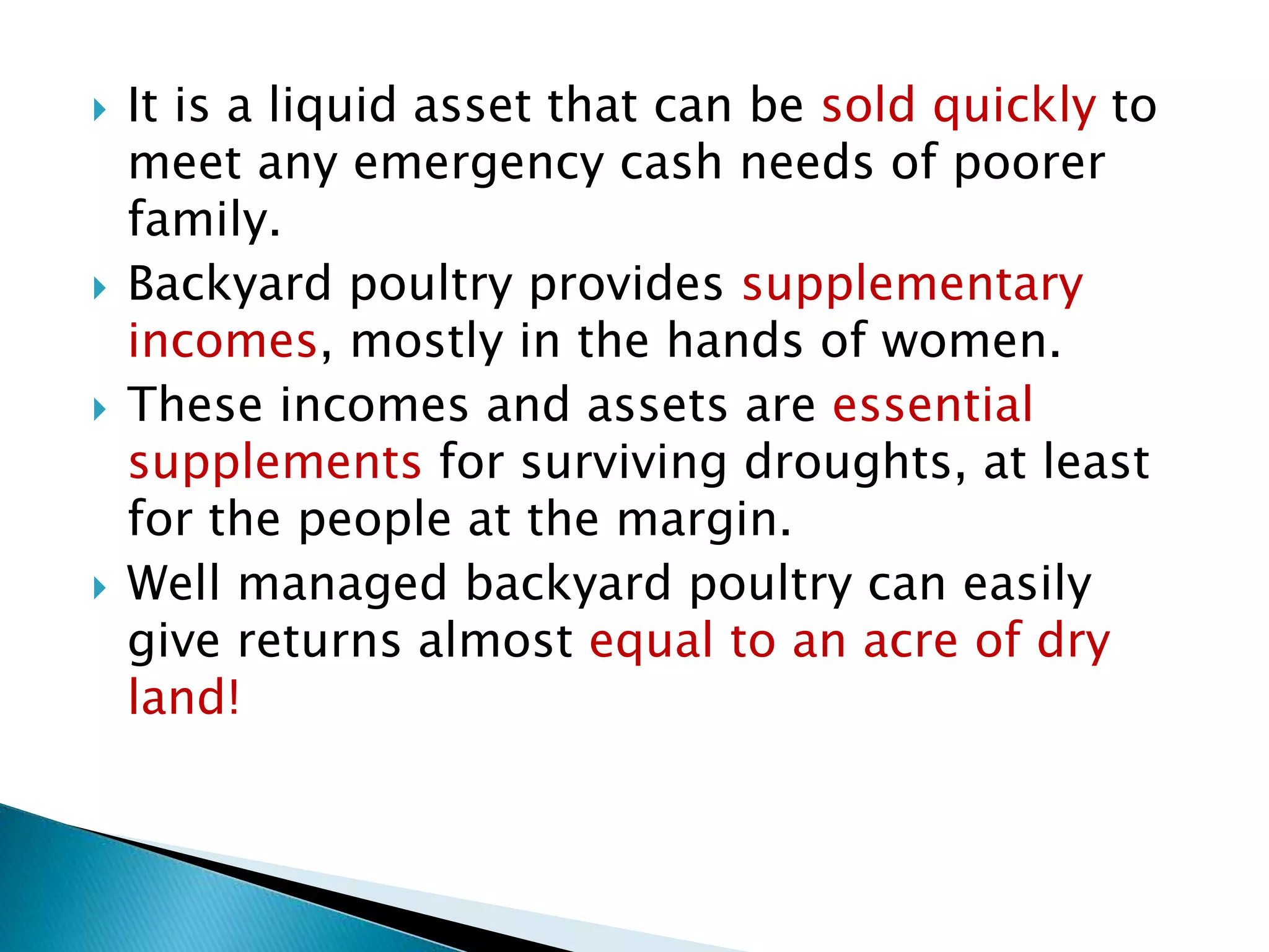  It is a liquid asset that can be sold quickly to
meet any emergency cash needs of poorer
family.
 Backyard poultry provides supplementary
incomes, mostly in the hands of women.
 These incomes and assets are essential
supplements for surviving droughts, at least
for the people at the margin.
 Well managed backyard poultry can easily
give returns almost equal to an acre of dry
land!
 