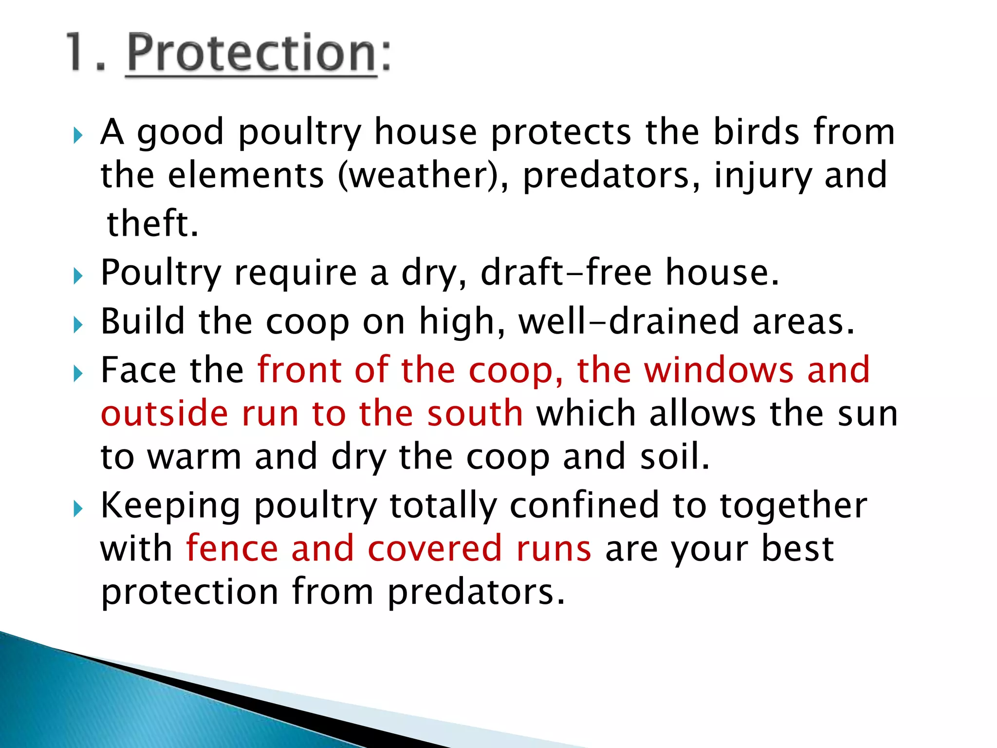 A good poultry house protects the birds from
the elements (weather), predators, injury and
theft.
 Poultry require a dry, draft-free house.
 Build the coop on high, well-drained areas.
 Face the front of the coop, the windows and
outside run to the south which allows the sun
to warm and dry the coop and soil.
 Keeping poultry totally confined to together
with fence and covered runs are your best
protection from predators.
 