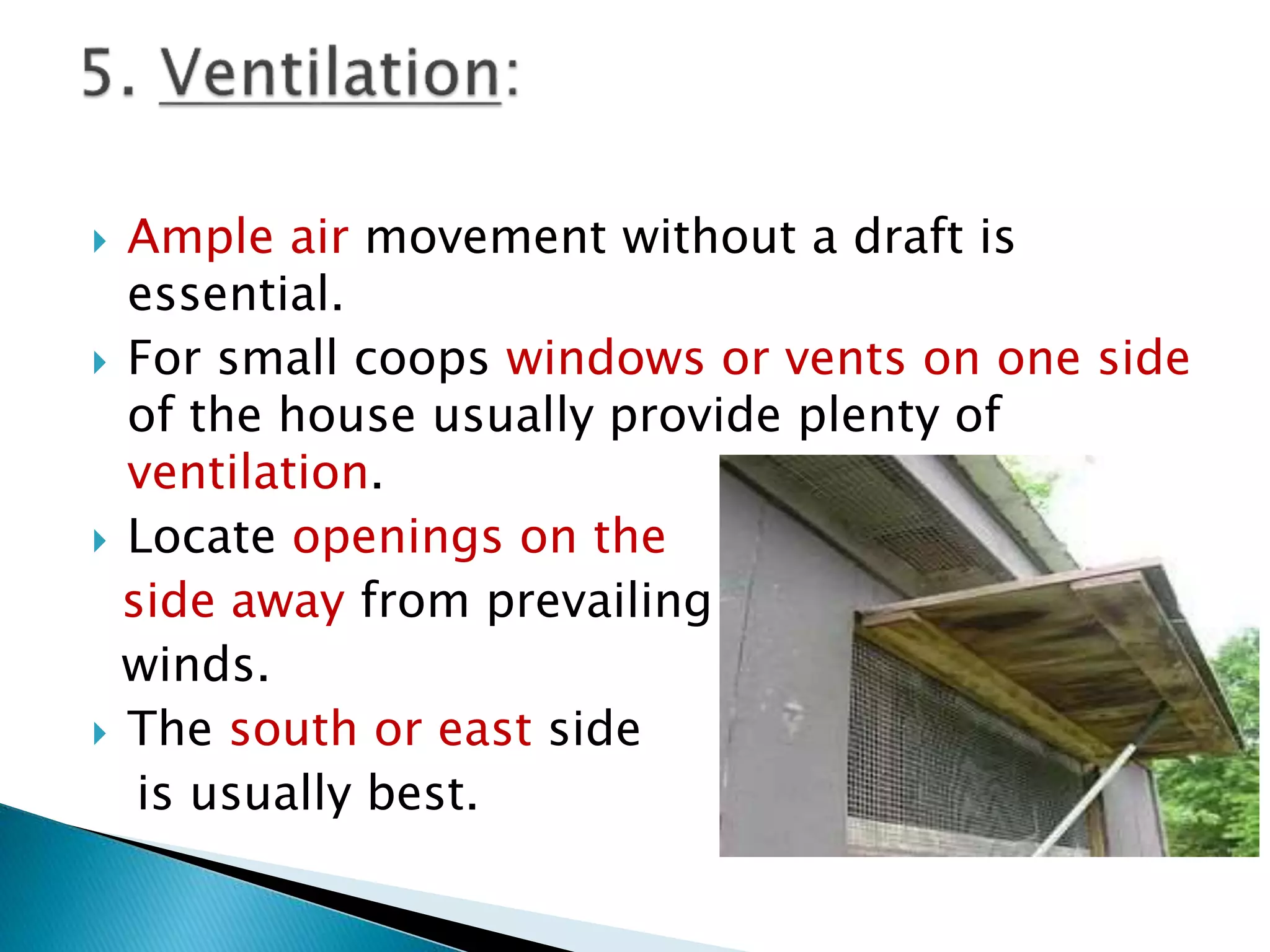  Ample air movement without a draft is
essential.
 For small coops windows or vents on one side
of the house usually provide plenty of
ventilation.
 Locate openings on the
side away from prevailing
winds.
 The south or east side
is usually best.
 