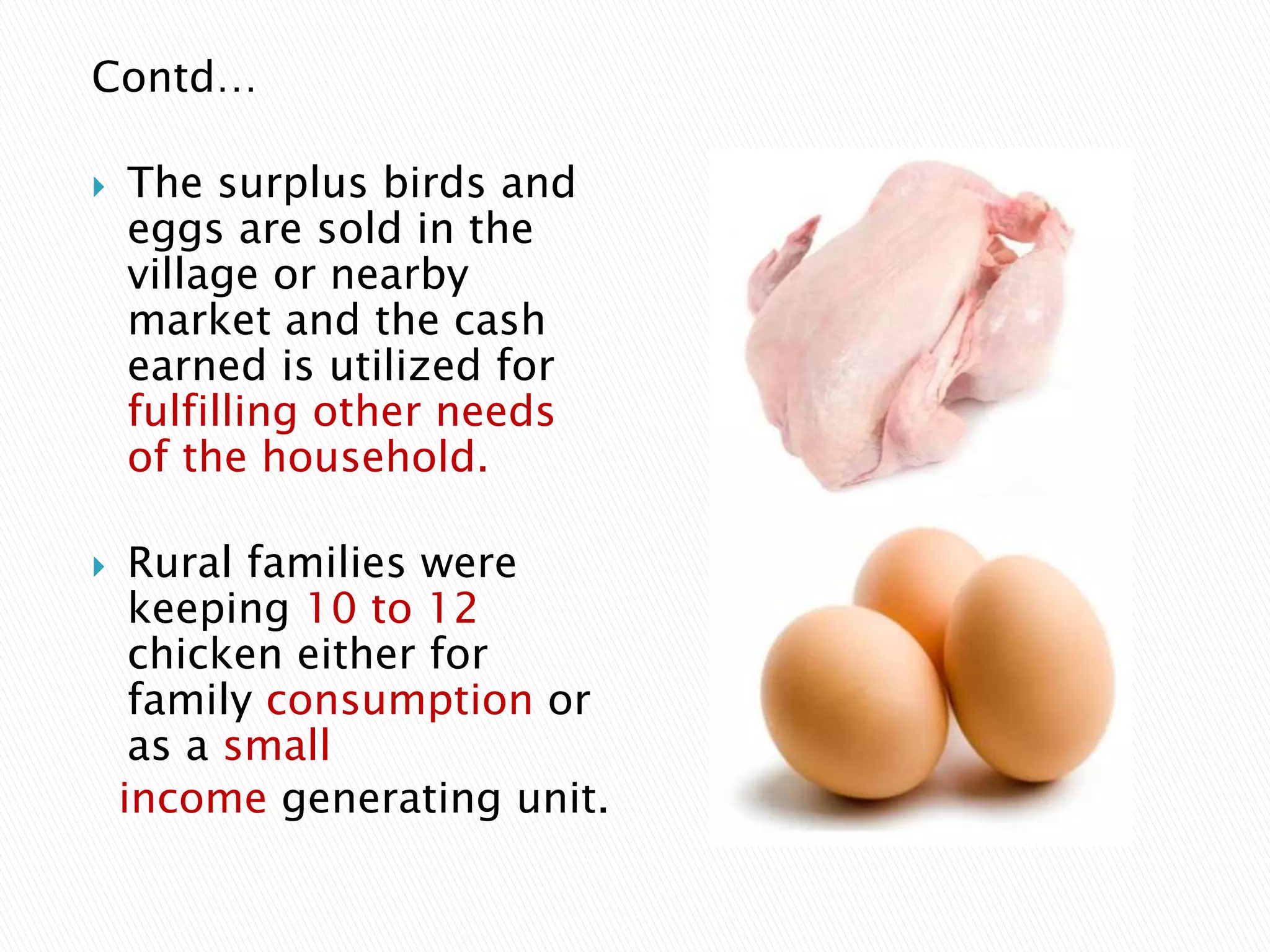 Contd…
 The surplus birds and
eggs are sold in the
village or nearby
market and the cash
earned is utilized for
fulfilling other needs
of the household.
 Rural families were
keeping 10 to 12
chicken either for
family consumption or
as a small
income generating unit.
 