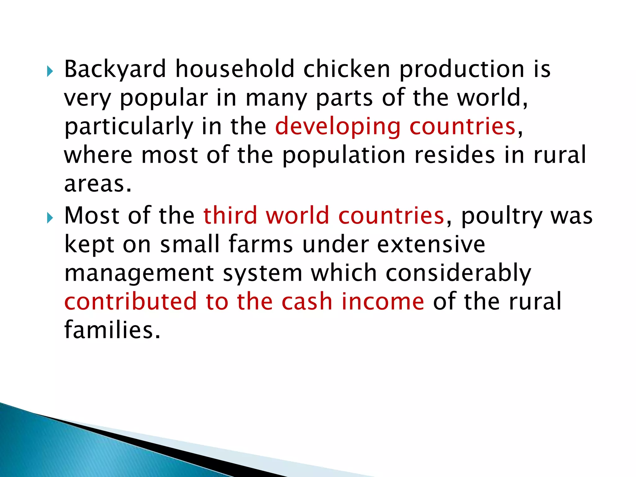  Backyard household chicken production is
very popular in many parts of the world,
particularly in the developing countries,
where most of the population resides in rural
areas.
 Most of the third world countries, poultry was
kept on small farms under extensive
management system which considerably
contributed to the cash income of the rural
families.
 