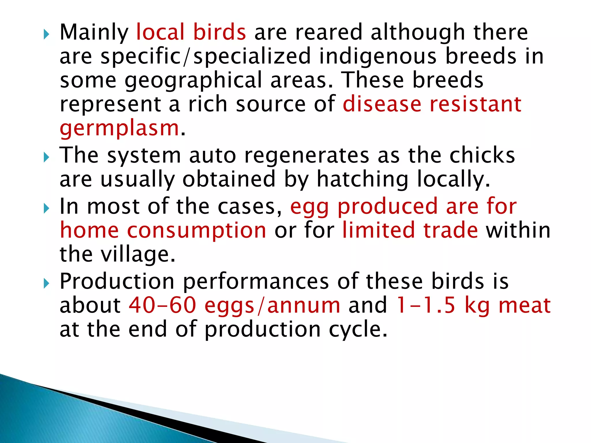  Mainly local birds are reared although there
are specific/specialized indigenous breeds in
some geographical areas. These breeds
represent a rich source of disease resistant
germplasm.
 The system auto regenerates as the chicks
are usually obtained by hatching locally.
 In most of the cases, egg produced are for
home consumption or for limited trade within
the village.
 Production performances of these birds is
about 40-60 eggs/annum and 1-1.5 kg meat
at the end of production cycle.
 