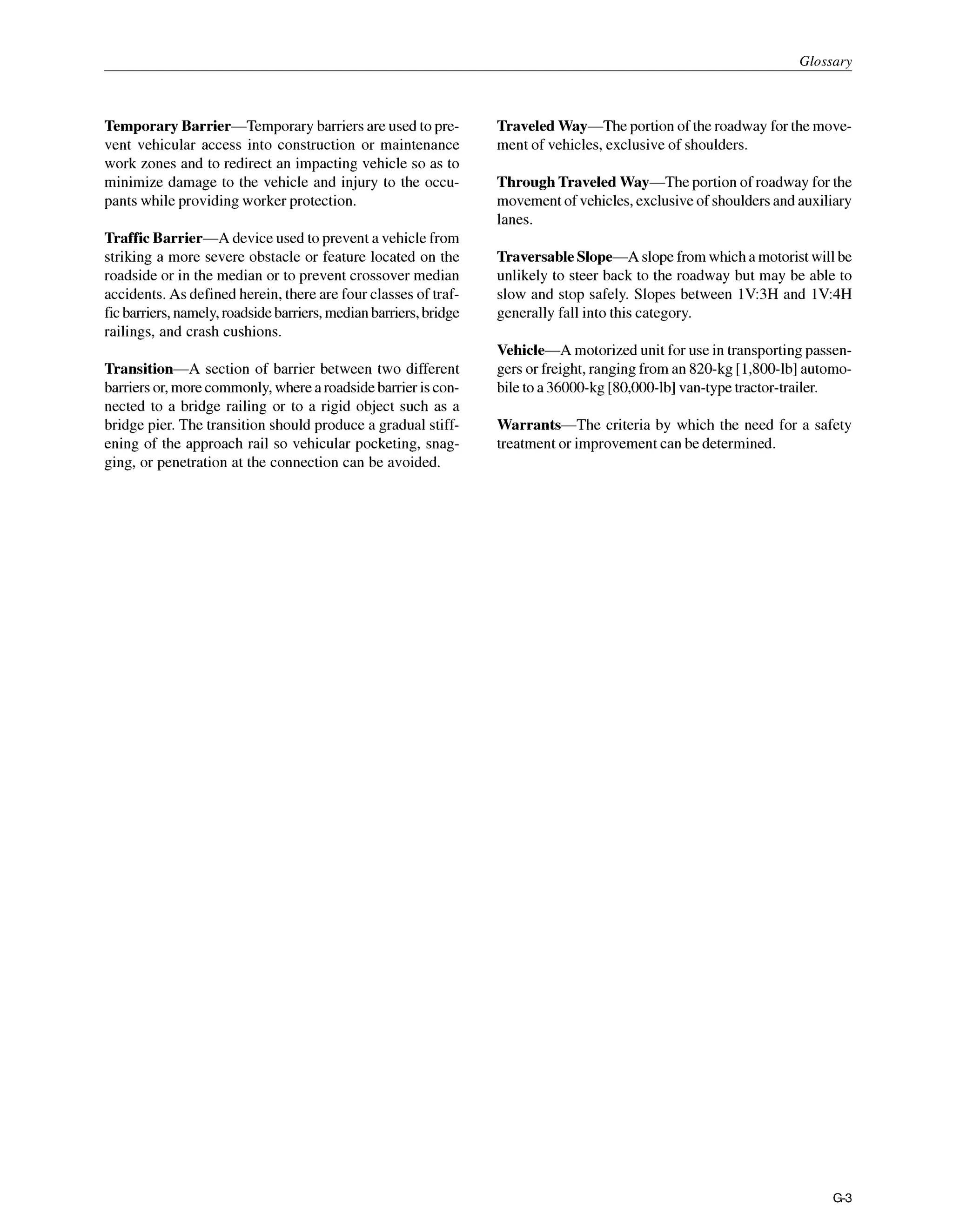 Glossarv
Temporary Barrier-Temporary barriersare used to pre-
vent vehicular access into construction or maintenance
work zones and to redirect an impacting vehicle so as to
minimize damage to the vehicle and injury to the occu-
pants while providing worker protection.
Traffic Barrier-A deviceused to prevent a vehiclefrom
striking a more severe obstacle or feature located on the
roadside or in the median or to prevent crossover median
accidents. As defined herein, there are four classes of traf-
ficbarriers,namely,roadsidebarriers,median barriers,bridge
railings, and crash cushions.
Transition-A section of barrier between two different
barriersor,morecommonly,wherea roadsidebarrier iscon-
nected to a bridge railing or to a rigid object such as a
bridge pier. The transition should produce a gradual stiff-
ening of the approach rail so vehicular pocketing, snag-
ging, or penetration at the connection can be avoided.
Traveled Way-The portion of the roadway for the move-
ment of vehicles, exclusive of shoulders.
Through Traveled Way-The portion of roadway for the
movementof vehicles,exclusiveof shouldersand auxiliary
lanes.
Traversable Slope-A slopefromwhich a motoristwill be
unlikely to steer back to the roadway but may be able to
slow and stop safely. Slopes between lV:3H and 1V:4H
generally fall into this category.
Vehicle-A motorized unit for use in transportingpassen-
gers or freight,ranging from an 820-kg [1,800-lb]automo-
bile to a 36000-kg [80,000-lb]van-typetractor-trailer.
Warrants-The criteria by which the need for a safety
treatmentor improvementcan be determined.
G 3
 